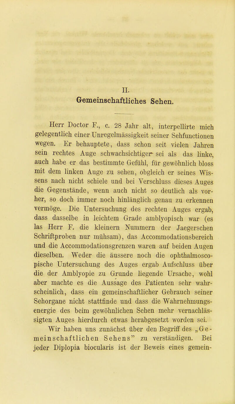 IL Gemeinschaftliches Sehen. Herr Doctor F., c. 28 Jahr alt, interpellirte mich gelegentlich einer Unregelmässigkeit seiner Sehfunctiouen wegen. Er behauptete, dass schon seit vielen Jahren sein rechtes Auge schwachsichtiger sei als das linke, auch habe er das bestimmte Gefühl, für gewöhnlich bloss mit dem linken Auge zu sehen, obgleich er seines Wis- sens nach nicht schiele und bei Verschluss dieses Auges die Gegenstände, wenn auch nicht so deutlich als vor- her, so doch immer noch hinlänglich genau zu erkennen vermöge. Die Untersuchung des rechten Auges ergab, dass dasselbe in leichtem Grade amblyopisch war (es las Herr F. die kleinern Nummern der Jaegerschen Schriftproben nur mühsam), das Accommodationsbereich und die Accommodationsgrenzen waren auf beiden Augen dieselben. Weder die äussere noch die ophthalmosco- pische Untersuchung des Auges ergab Aufschluss über die der Amblyopie zu Grunde liegende Ursache, wohl aber machte es die Aussage des Patienten sehr wahr- scheinlich, dass ein gemeinschaftlicher Gebrauch seiner Sehorgane nicht stattfinde und dass die Wahrnehmungs- energie des beim gewöhnlichen Sehen mehr vernachläs- sigten Auges hierdurch etwas herabgesetzt worden sei. Wir haben uns zunächst über den Begriff des „Ge- meinschaftlichen Sehens zu verständigen. Bei jeder Diplopia biocularis ist der Beweis eines gemein-