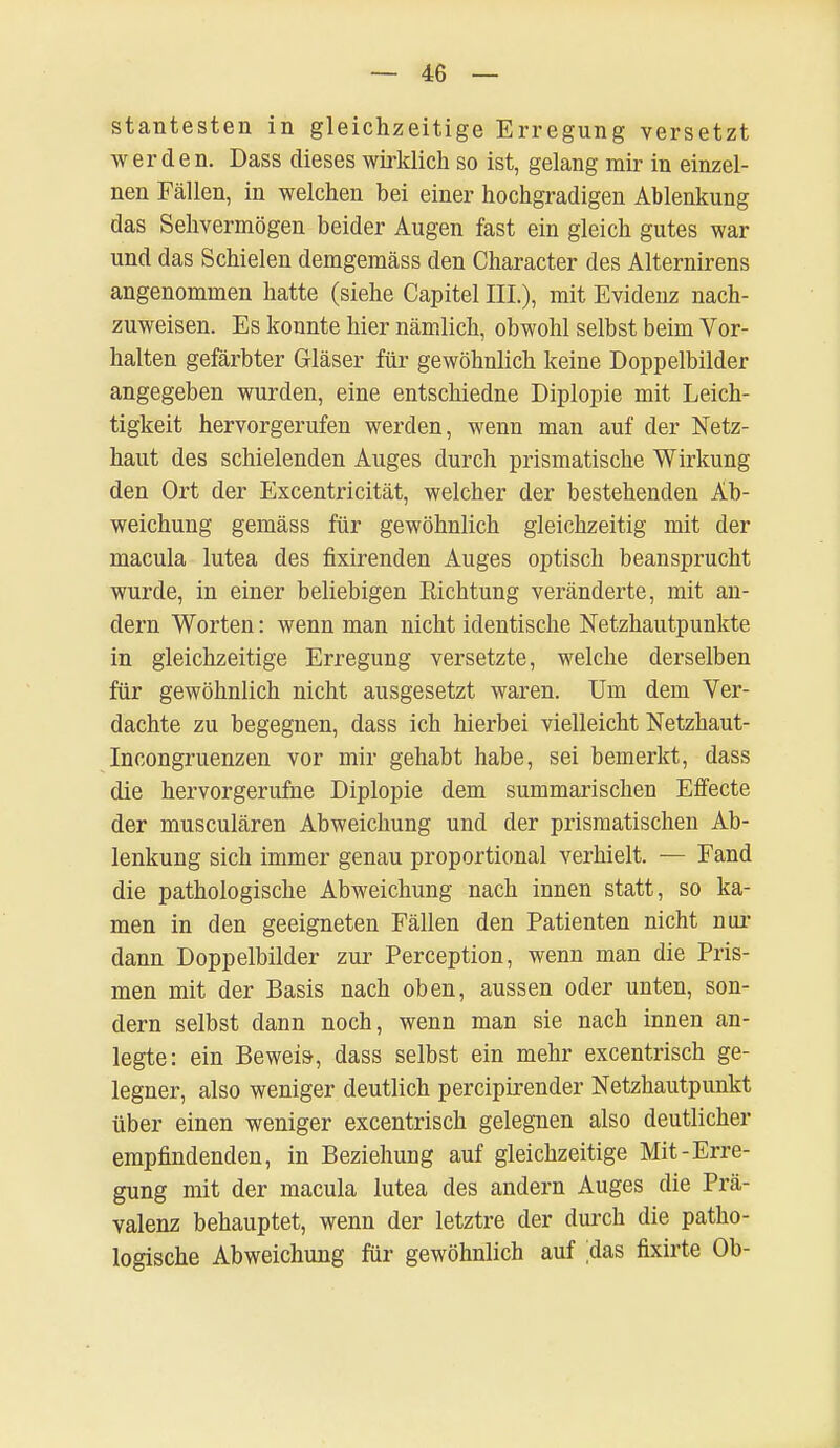 stantesten in gleichzeitige Erregung versetzt werden. Dass dieses wirklich so ist, gelang mir in einzel- nen Fällen, in welchen bei einer hochgradigen Ablenkung das Sehvermögen beider Augen fast ein gleich gutes war und das Schielen demgemäss den Character des Alternirens angenommen hatte (siehe Capitel III.), mit Evidenz nach- zuweisen. Es konnte hier nämlich, obwohl selbst beim Vor- halten gefärbter Gläser für gewöhnlich keine Doppelbilder angegeben wurden, eine entschiedne Diplopie mit Leich- tigkeit hervorgerufen werden, wenn man auf der Netz- haut des schielenden Auges durch prismatische Wirkung den Ort der Excentricität, welcher der bestehenden Ab- weichung gemäss für gewöhnlich gleichzeitig mit der macula lutea des fixirenden Auges optisch beansprucht wurde, in einer beliebigen Richtung veränderte, mit an- dern Worten: wenn man nicht identische Netzhautpunkte in gleichzeitige Erregung versetzte, welche derselben für gewöhnlich nicht ausgesetzt waren. Um dem Ver- dachte zu begegnen, dass ich hierbei vielleicht Netzhaut- Incongruenzen vor mir gehabt habe, sei bemerkt, dass die hervorgerufne Diplopie dem summarischen Effecte der musculären Abweichung und der prismatischen Ab- lenkung sich immer genau proportional verhielt. — Fand die pathologische Abweichung nach innen statt, so ka- men in den geeigneten Fällen den Patienten nicht nur dann Doppelbilder zur Perception, wenn man die Pris- men mit der Basis nach oben, aussen oder unten, son- dern selbst dann noch, wenn man sie nach innen an- legte: ein Beweis-, dass selbst ein mehr excentrisch ge- legner, also weniger deutlich percipirender Netzhautpunkt über einen weniger excentrisch gelegnen also deutlicher empfindenden, in Beziehung auf gleichzeitige Mit-Erre- gung mit der macula lutea des andern Auges die Prä- valenz behauptet, wenn der letztre der durch die patho- logische Abweichung für gewöhnlich auf ;das fixirte Ob-