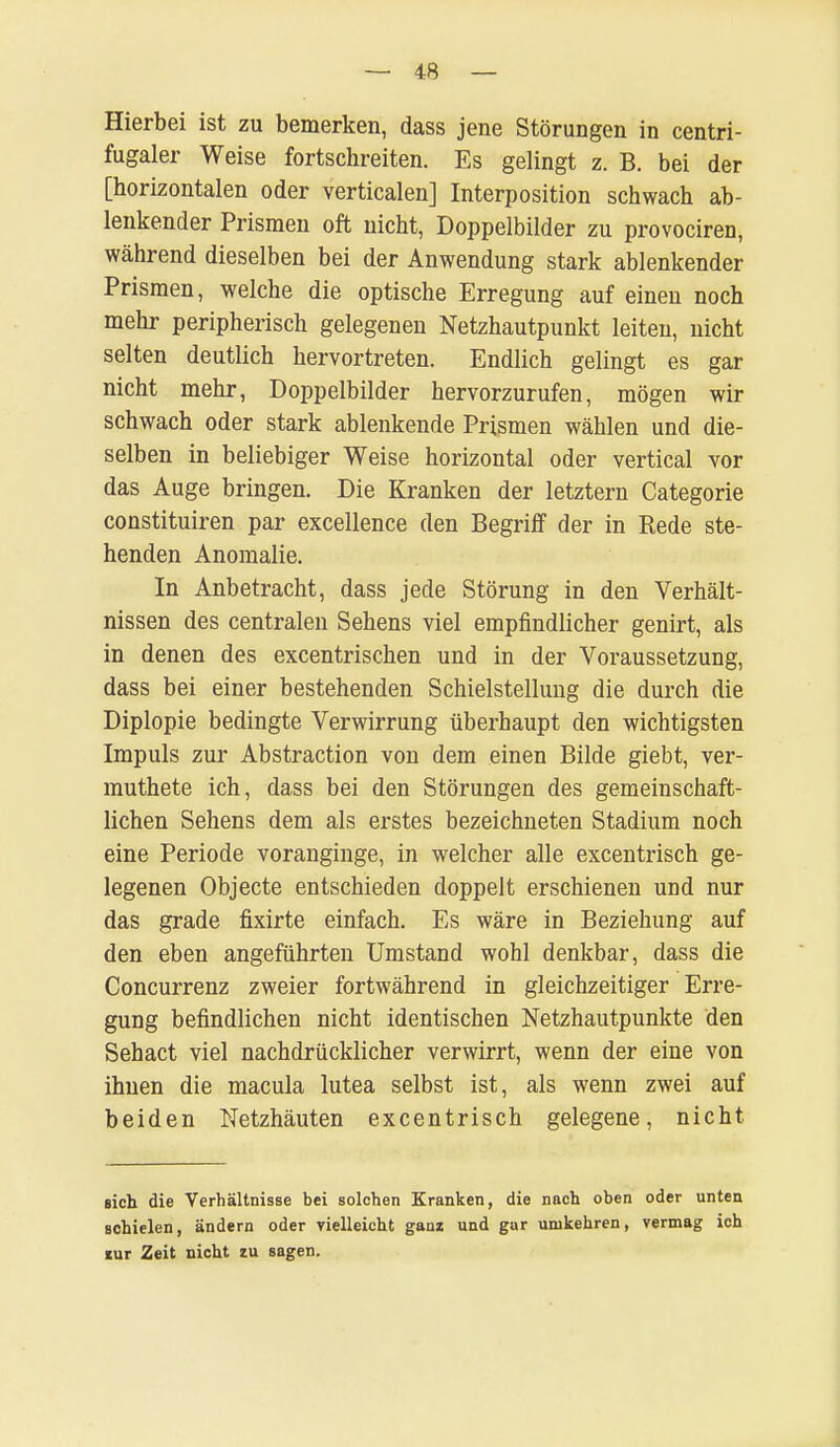 Hierbei ist zu bemerken, dass jene Störungen in centri- fugaler Weise fortschreiten. Es gelingt z. B. bei der [horizontalen oder verticalen] Interposition schwach ab- lenkender Prismen oft nicht, Doppelbilder zu provociren, während dieselben bei der Anwendung stark ablenkender Prismen, welche die optische Erregung auf einen noch mehr peripherisch gelegenen Netzhautpunkt leiten, nicht selten deutlich hervortreten. Endlich gelingt es gar nicht mehr, Doppelbilder hervorzurufen, mögen wir schwach oder stark ablenkende Prismen wählen und die- selben in beliebiger Weise horizontal oder vertical vor das Auge bringen. Die Kranken der letztern Categorie constituiren par excellence den Begriff der in Rede ste- henden Anomalie. In Anbetracht, dass jede Störung in den Verhält- nissen des centralen Sehens viel empfindlicher genirt, als in denen des excentrischen und in der Voraussetzung, dass bei einer bestehenden Schielstellung die durch die Diplopie bedingte Verwirrung überhaupt den wichtigsten Impuls zur Abstraction von dem einen Bilde giebt, ver- muthete ich, dass bei den Störungen des gemeinschaft- lichen Sehens dem als erstes bezeichneten Stadium noch eine Periode voranginge, in welcher alle excentrisch ge- legenen Objecte entschieden doppelt erschienen und nur das grade fixirte einfach. Es wäre in Beziehung auf den eben angeführten Umstand wohl denkbar, dass die Concurrenz zweier fortwährend in gleichzeitiger Erre- gung befindlichen nicht identischen Netzhautpunkte den Sehact viel nachdrücklicher verwirrt, wenn der eine von ihnen die macula lutea selbst ist, als wenn zwei auf beiden Netzhäuten excentrisch gelegene, nicht eich die Verhältnisse bei solchen Kranken, die nach oben oder unten schielen, ändern oder vielleicht ganz und gar unikehren, vermag ich mr Zeit nicht zu sagen.