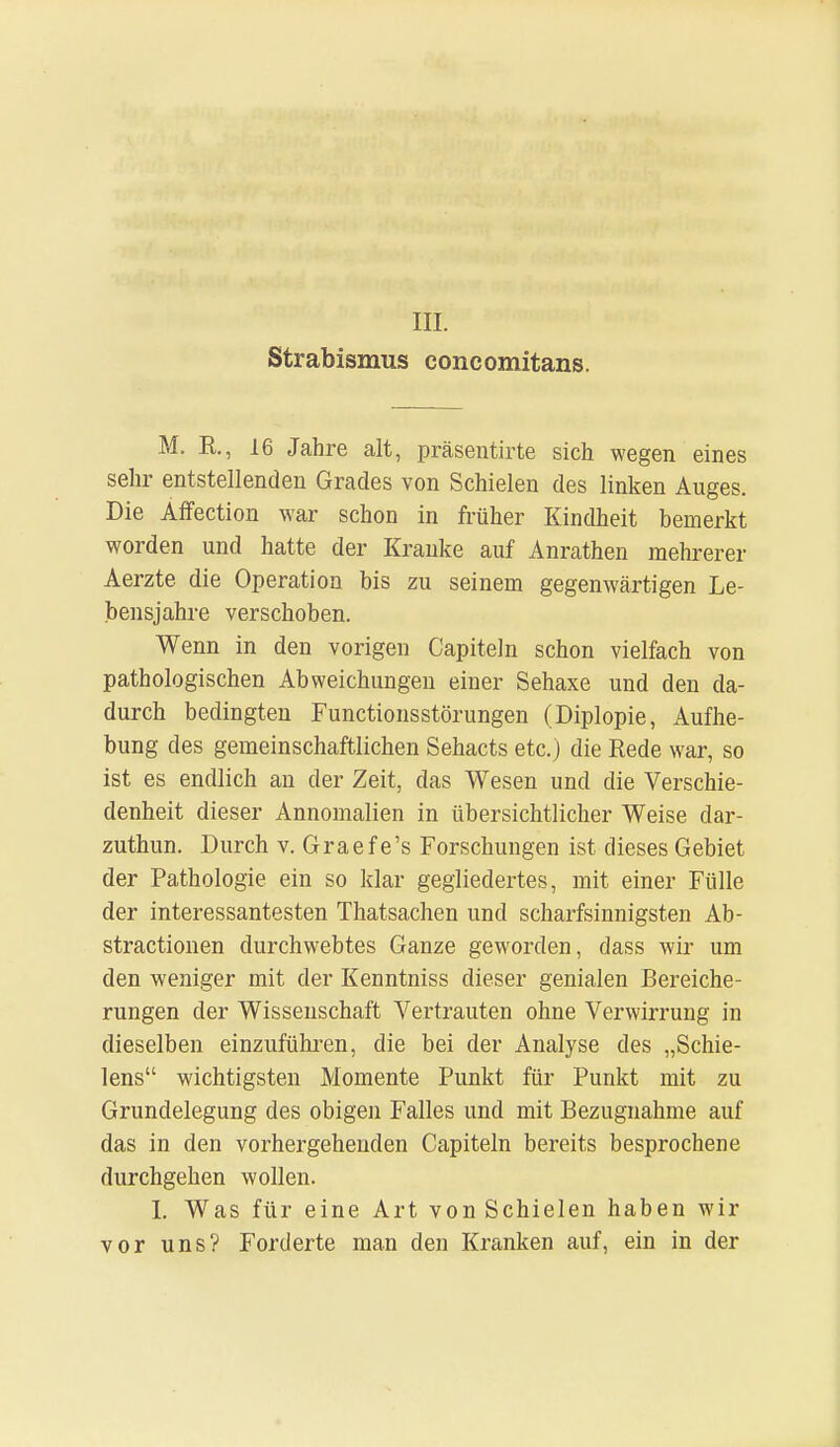 III. Strabismus concomitans. M. R, 16 Jahre alt, präsentirte sich wegen eines sehr entstellenden Grades von Schielen des linken Auges. Die Affection war schon in früher Kindheit bemerkt worden und hatte der Kranke auf Anrathen mehrerer Aerzte die Operation bis zu seinem gegenwärtigen Le- bensjahre verschoben. Wenn in den vorigen Capiteln schon vielfach von pathologischen Abweichungen einer Sehaxe und den da- durch bedingten Functionsstörungen (Diplopie, Aufhe- bung des gemeinschaftlichen Sehacts etc.) die Rede war, so ist es endlich an der Zeit, das Wesen und die Verschie- denheit dieser Annomalien in übersichtlicher Weise dar- zuthun. Durch v. Graef e's Forschungen ist dieses Gebiet der Pathologie ein so klar gegliedertes, mit einer Fülle der interessantesten Thatsachen und scharfsinnigsten Ab- stractionen durchwehtes Ganze geworden, dass wir um den weniger mit der Kenntniss dieser genialen Bereiche- rungen der Wissenschaft Vertrauten ohne Verwirrung in dieselben einzuführen, die bei der Analyse des „Schie- lens wichtigsten Momente Punkt für Punkt mit zu Grundelegung des obigen Falles und mit Bezugnahme auf das in den vorhergehenden Capiteln bereits besprochene durchgehen wollen. I. Was für eine Art von Schielen haben wir vor uns? Forderte man den Kranken auf, ein in der