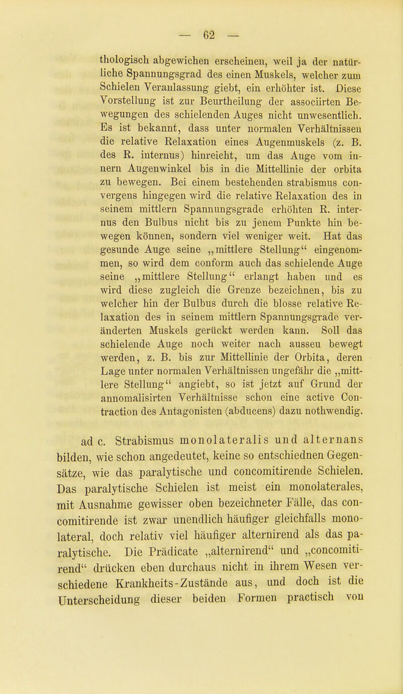 thologisch abgewichen erscheinen, weil ja der natür- liche Spannungsgrad des einen Muskels, welcher zum Schielen Veranlassung giebt, ein erhöhter ist. Diese Vorstellung ist zur Beurtheilung der associirten Be- wegungen des schielenden Auges nicht unwesentlich. Es ist bekannt, dass unter normalen Verhältnissen die relative Relaxation eines Augenmuskels (z. B. des R. internus) hinreicht, um das Auge vom in- nern Augenwinkel bis in die Mittellinie der orbita zu bewegen. Bei einem bestehenden Strabismus con- vergens hingegen wird die relative Relaxation des in seinem mittlem Spannungsgrade erhöhten R. inter- nus den Bulbus nicht bis zu jenem Punkte hin be- wegen können, sondern viel weniger weit. Hat das gesunde Auge seine „mittlere Stellung eingenom- men, so wird dem conform auch das schielende Auge seine „mittlere Stellung erlangt haben und es wird diese zugleich die Grenze bezeichnen, bis zu welcher hin der Bulbus durch die blosse relative Re- laxation des in seinem mittlem Spannungsgrade ver- änderten Muskels gerückt werden kann. Soll das schielende Auge noch weiter nach aussei! bewegt werden, z. B. bis zur Mittellinie der Orbita, deren Lage unter normalen Verhältnissen ungefähr die „mitt- lere Stellung angiebt, so ist jetzt auf Grund der annomalisirten Verhältnisse schon eine active Con- traction des Antagonisten (abducens) dazu nothwendig. ade. Strabismus rnonolateralis und alternans bilden, wie schon angedeutet, keine so entschiednen Gegen- sätze, wie das paralytische und concomitirende Schielen. Das paralytische Schielen ist meist ein monolaterales, mit Ausnahme gewisser oben bezeichneter Fälle, das con- comitirende ist zwar unendlich häufiger gleichfalls mono- lateral, doch relativ viel häufiger alternirend als das pa- ralytische. Die Prädicate „alternirend und „concomiti- rend drücken eben durchaus nicht in ihrem Wesen ver- schiedene Krankheits-Zustände aus, und doch ist die Unterscheidung dieser beiden Formen practisch von