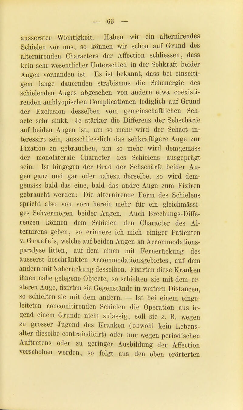 äusserster Wichtigkeit. Haben wir ein alternirendes Schielen vor uns, so können wir schon auf Grund des alternirenden Characters der Affection schliessen, dass kein sehr wesentlicher Unterschied in der Sehkraft beider Augen vorhanden ist. Es ist bekannt, dass bei einseiti- gem lange dauernden Strabismus die Sehenergie des schielenden Auges abgesehen von andern etwa coexisti- renden amblyopischen Complicationen lediglich auf Grund der Exclusion desselben vom gemeinschaftlichen Seh- acte sehr sinkt. Je stärker die Differenz der Sehschärfe auf beiden Augen ist, um so mehr wird der Sehact in- teressirt sein, ausschliesslich das sehkräftigere Auge zur Fixation zu gebrauchen, um so mehr wird demgemäss der monolaterale Character des Schielens ausgeprägt sein. Ist hingegen der Grad der Sehschärfe beider Au- gen ganz und gar oder nahezu derselbe, so wird dem- gemäss bald das eine, bald das andre Auge zum Fixiren gebraucht werden: Die alternirende Form des Schielens spricht also von vorn herein mehr für ein gleichmässi- ges Sehvermögen beider Augen. Auch Brechungs-Diffe- renzen können dem Schielen den Character des Al- ternirens geben, so erinnere ich mich einiger Patienten v. Graefe's, welche auf beiden Augen an Accommodations- paralyse litten, auf dem einen mit Fernerückung des äusserst beschränkten Accommodationsgebietes, auf dem andern mitNaherückung desselben. Fixirten diese Kranken ihnen nahe gelegene Objecte, so schielten sie mit dem er- steren Auge, fixirten sie Gegenstände in weitern Distancen, so schielten sie mit dem andern. — Ist bei einem einge- leiteten concomitirenden Schielen die Operation aus ir- gend einem Grunde nicht zulässig, soll sie z. B. wegen zu grosser Jugend des Kranken (obwohl kein Lebens- alter dieselbe contraindicirt) oder nur wegen periodischen Auftretens oder zu geringer Ausbildung der Affection verschoben werden, so folgt aus den oben erörterten