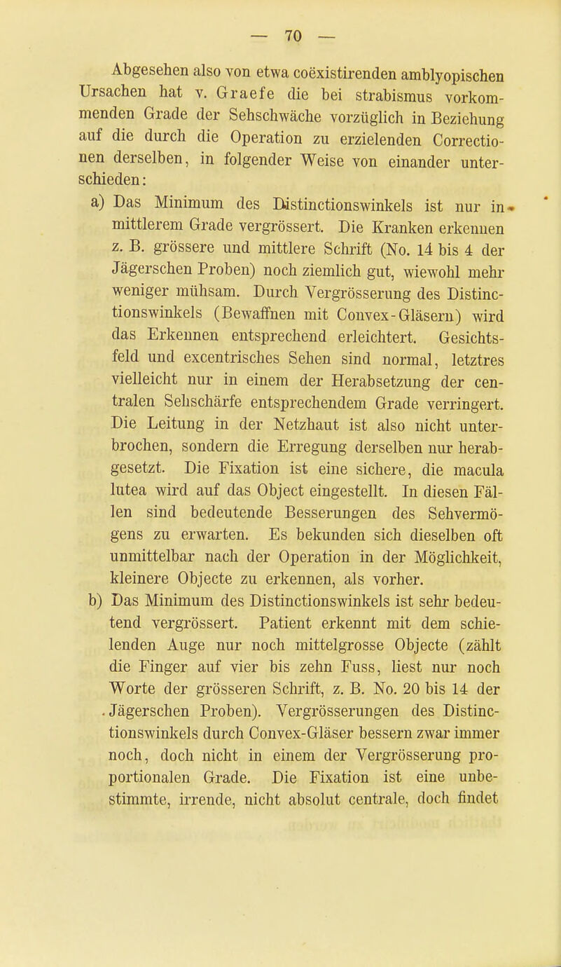 Abgesehen also von etwa coexistirenden amblyopischen Ursachen hat v. Graefe die bei Strabismus vorkom- menden Grade der Sehschwäche vorzüglich in Beziehung auf die durch die Operation zu erzielenden Correctio- nen derselben, in folgender Weise von einander unter- schieden: a) Das Minimum des Distinctionswinkels ist nur in* mittlerem Grade vergrössert. Die Kranken erkennen z. B. grössere und mittlere Schrift (No. 14 bis 4 der Jägerschen Proben) noch ziemlich gut, wiewohl mehr weniger mühsam. Durch Vergrösserung des Distinc- tionswinkels (Bewaffnen mit Convex-Gläsern) wird das Erkennen entsprechend erleichtert. Gesichts- feld und excentrisches Sehen sind normal, letztres vielleicht nur in einem der Herabsetzung der cen- tralen Sehschärfe entsprechendem Grade verringert, Die Leitung in der Netzhaut ist also nicht unter- brochen, sondern die Erregung derselben nur herab- gesetzt. Die Fixation ist eine sichere, die macula lutea wird auf das Object eingestellt. In diesen Fäl- len sind bedeutende Besserungen des Sehvermö- gens zu erwarten. Es bekunden sich dieselben oft unmittelbar nach der Operation in der Möglichkeit, kleinere Objecte zu erkennen, als vorher. b) Das Minimum des Distinctionswinkels ist sehr bedeu- tend vergrössert. Patient erkennt mit dem schie- lenden Auge nur noch mittelgrosse Objecte (zählt die Finger auf vier bis zehn Fuss, liest nur noch Worte der grösseren Schrift, z. B. No. 20 bis 14 der • Jägerschen Proben). Vergrösserungen des Distinc- tionswinkels durch Convex-Gläser bessern zwar immer noch, doch nicht in einem der Vergrösserung pro- portionalen Grade. Die Fixation ist eine unbe- stimmte, irrende, nicht absolut centrale, doch findet