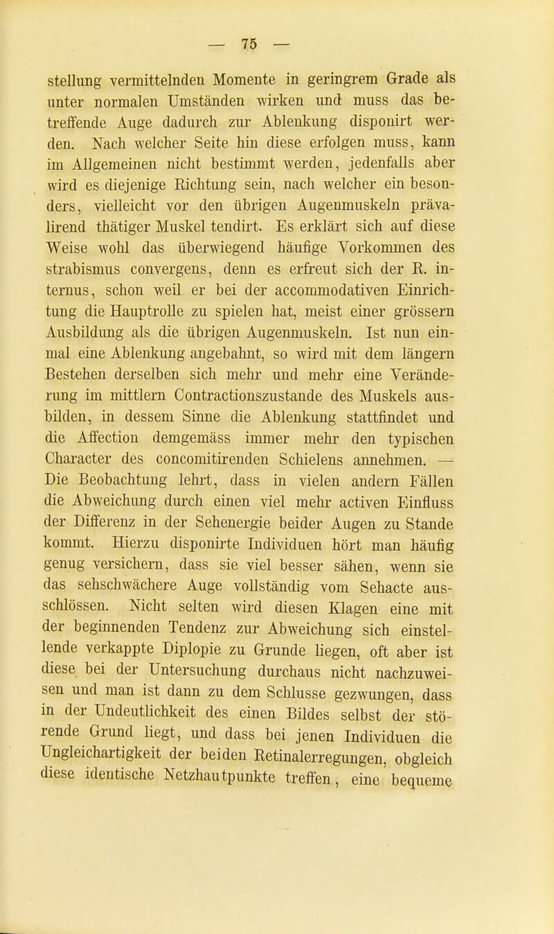 Stellung vermittelnden Momente in geringrem Grade als unter normalen Umständen wirken und muss das be- treifende Auge dadurch zur Ablenkung disponirt wer- den. Nach welcher Seite hin diese erfolgen muss, kann im Allgemeinen nicht bestimmt werden, jedenfalls aber wird es diejenige Eichtling sein, nach welcher ein beson- ders, vielleicht vor den übrigen Augenmuskeln präva- lirend thätiger Muskel tendirt. Es erklärt sich auf diese Weise wohl das überwiegend häufige Vorkommen des Strabismus convergens, denn es erfreut sich der R. in- ternus, schon weil er bei der accommodativen Einrich- tung die Hauptrolle zu spielen hat, meist einer grössern Ausbildung als die übrigen Augenmuskeln. Ist nun ein- mal eine Ablenkung angebahnt, so wird mit dem längern Bestehen derselben sich mehr und mehr eine Verände- rung im mittlem Contractionszustande des Muskels aus- bilden, in dessem Sinne die Ablenkung stattfindet und die Affection demgemäss immer mehr den typischen Character des concomitirenden Schielens annehmen. — Die Beobachtung lehrt, dass in vielen andern Fällen die Abweichung durch einen viel mehr activen Einfluss der Differenz in der Sehenergie beider Augen zu Stande kommt. Hierzu disponirte Individuen hört man häufig genug versichern, dass sie viel besser sähen, wenn sie das sehschwächere Auge vollständig vom Sehacte aus- schlössen. Nicht selten wird diesen Klagen eine mit der beginnenden Tendenz zur Abweichung sich einstel- lende verkappte Diplopie zu Grunde liegen, oft aber ist diese bei der Untersuchung durchaus nicht nachzuwei- sen und man ist dann zu dem Schlüsse gezwungen, dass in der Undeutlichkeit des einen Bildes selbst der stö- rende Grund liegt, und dass bei jenen Individuen die Ungleichartigkeit der beiden Retinalerregungen, obgleich diese identische Netzhautpunkte treffen, eine'bequeme