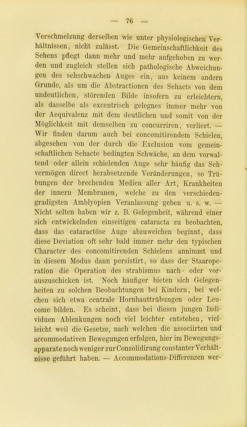 Verschmelzung derselben wie unter physiologischen'Ver- hältnissen, nicht zulässt. Die Gemeinschaftlichkeit des Sehens pflegt dann mehr und mehr aufgehoben zu wer- den und zugleich stellen sich pathologische Abweichun- gen des sehschwachen Auges ein, aus keinem andern Grunde, als um die Abstractionen des Sehacts von dem undeutlichen, störenden Bilde insofern zu erleichtern, als dasselbe als excentrisch gelegnes immer mehr von der Aequivalenz mit dem deutlichen und somit von der Möglichkeit mit demselben zu concurriren, verliert. — Wir finden darum auch bei concomitirendem Schielen, abgesehen von der durch die Exclusion vom gemein- schaftlichen Sehacte bedingten Schwäche, an dem vorwal- tend oder allein schielenden Auge sehr häufig das Seh- vermögen direct herabsetzende Veränderungen, so Trü- bungen der brechenden Medien aller Art, Krankheiten der innern Membranen, welche zu den verschieden- gradigsten Amblyopien Veranlassung geben u. s. w. — Nicht selten haben wir z. B. Gelegenheit, während einer sich entwickelnden einseitigen Cataracta zu beobachten, dass das cataractöse Auge abzuweichen beginnt, dass diese Deviation oft sehr bald immer mehr den typischen Character des concomitirenden Schielens annimmt und in diesem Modus dann persistirt, so dass der Staarope- ration die Operation des Strabismus nach- oder vor- auszuschicken ist. Noch häufiger bieten sich Gelegen- heiten zu solchen Beobachtungen bei Kindern, bei wel- chen sich etwa centrale Hornhauttrübungen oder Leu- come bilden. Es scheint, dass bei diesen jungen Indi- viduen Ablenkungen noch viel leichter entstehen, viel- leicht weil die Gesetze, nach welchen die associirten und accommodativen Bewegungen erfolgen, hier im Bewegungs- apparate noch weniger zur Consolidirung coustanter Verhält- nisse geführt haben. — Accommodations-Differenzen wer-