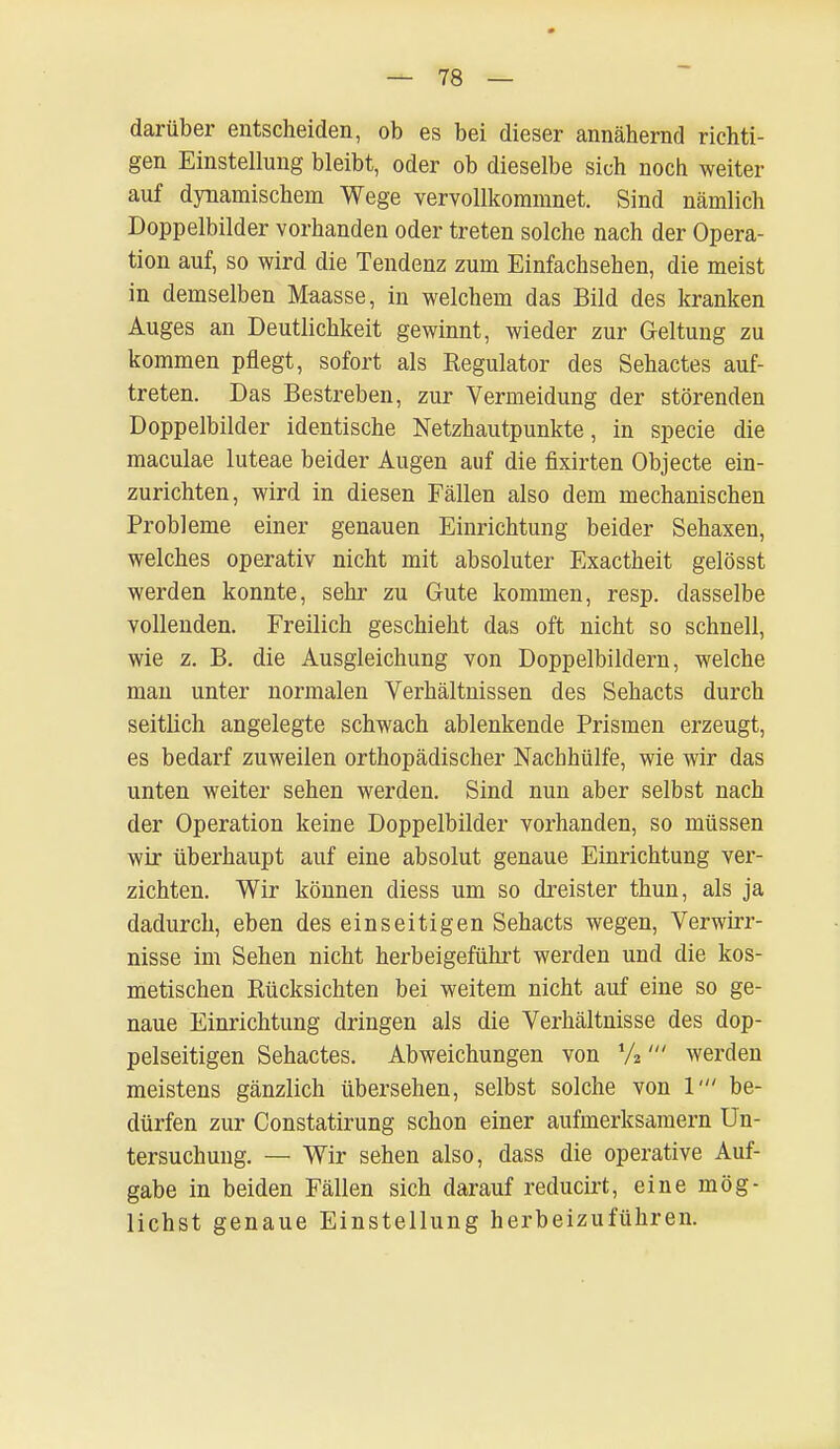 darüber entscheiden, ob es bei dieser annähernd richti- gen Einstellung bleibt, oder ob dieselbe sich noch weiter auf dynamischem Wege vervollkommnet. Sind nämlich Doppelbilder vorhanden oder treten solche nach der Opera- tion auf, so wird die Tendenz zum Einfachsehen, die meist in demselben Maasse, in welchem das Bild des kranken Auges an Deutlichkeit gewinnt, wieder zur Geltung zu kommen pflegt, sofort als Regulator des Sehactes auf- treten. Das Bestreben, zur Vermeidung der störenden Doppelbilder identische Netzhautpunkte, in specie die maculae luteae beider Augen auf die fixirten Objecte ein- zurichten, wird in diesen Fällen also dem mechanischen Probleme einer genauen Einrichtung beider Sehaxen, welches operativ nicht mit absoluter Exactheit gelösst werden konnte, sehr zu Gute kommen, resp. dasselbe vollenden. Freilich geschieht das oft nicht so schnell, wie z. B. die Ausgleichung von Doppelbildern, welche man unter normalen Verhältnissen des Sehacts durch seitlich angelegte schwach ablenkende Prismen erzeugt, es bedarf zuweilen orthopädischer Nachhülfe, wie wir das unten weiter sehen werden. Sind nun aber selbst nach der Operation keine Doppelbilder vorhanden, so müssen wir überhaupt auf eine absolut genaue Einrichtung ver- zichten. Wir können diess um so dreister thun, als ja dadurch, eben des einseitigen Sehacts wegen, Verwirr- nisse im Sehen nicht herbeigeführt werden und die kos- metischen Rücksichten bei weitem nicht auf eine so ge- naue Einrichtung dringen als die Verhältnisse des dop- pelseitigen Sehactes. Abweichungen von %' werden meistens gänzlich übersehen, selbst solche von V be- dürfen zur Constatirung schon einer aufmerksamem Un- tersuchung. — Wir sehen also, dass die operative Auf- gabe in beiden Fällen sich darauf reducirt, eine mög- lichst genaue Einstellung herbeizuführen.