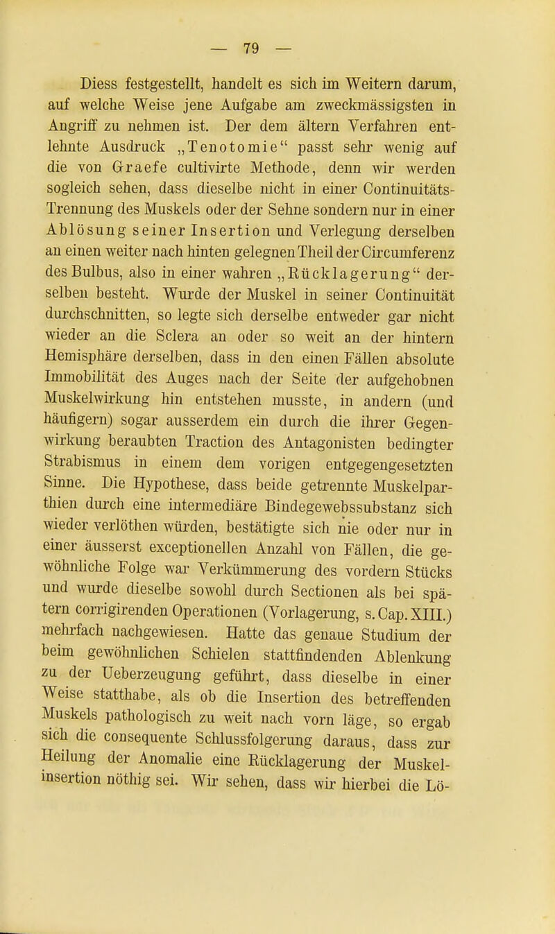 Diess festgestellt, handelt es sich im Weitern darum, auf welche Weise jene Aufgabe am zweckmässigsten in Angriff zu nehmen ist. Der dem altern Verfahren ent- lehnte Ausdruck „Tenotomie passt sehr wenig auf die von Graefe cultivirte Methode, denn wir werden sogleich sehen, dass dieselbe nicht in einer Continuitäts- Trennung des Muskels oder der Sehne sondern nur in einer Ablösung seiner Insertion und Verlegung derselben an einen weiter nach hinten gelegnen Theil der Circumferenz des Bulbus, also in einer wahren „ Rücklagerun g der- selben besteht. Wurde der Muskel in seiner Continuität durchschnitten, so legte sich derselbe entweder gar nicht wieder an die Sclera an oder so weit an der hintern Hemisphäre derselben, dass in den einen Fällen absolute Immobilität des Auges nach der Seite der aufgehobnen Muskelwirkung hin entstehen musste, in andern (und häufigem) sogar ausserdem ein durch die ihrer Gegen- wirkung beraubten Traction des Antagonisten bedingter Strabismus in einem dem vorigen entgegengesetzten Sinne. Die Hypothese, dass beide getrennte Muskelpar- thien durch eine intermediäre Bindegewebssubstanz sich wieder verlöthen würden, bestätigte sich nie oder nur in einer äusserst exceptionellen Anzahl von Fällen, die ge- wöhnliche Folge war Verkümmerung des vordem Stücks und wurde dieselbe sowohl durch Sectionen als bei spä- tem corrigirenden Operationen (Vorlagerung, s.Cap.XIII.) mehrfach nachgewiesen. Hatte das genaue Studium der beim gewöhnlichen Schielen stattfindenden Ablenkung zu der Ueberzeugung geführt, dass dieselbe in einer Weise statthabe, als ob die Insertion des betreffenden Muskels pathologisch zu weit nach vorn läge, so ergab sich die consequente Schlussfolgerung daraus, dass zur Heilung der Anomalie eine Rücklagerung der Muskel- insertion nöthig sei. Wir sehen, dass wir hierbei die Lö-