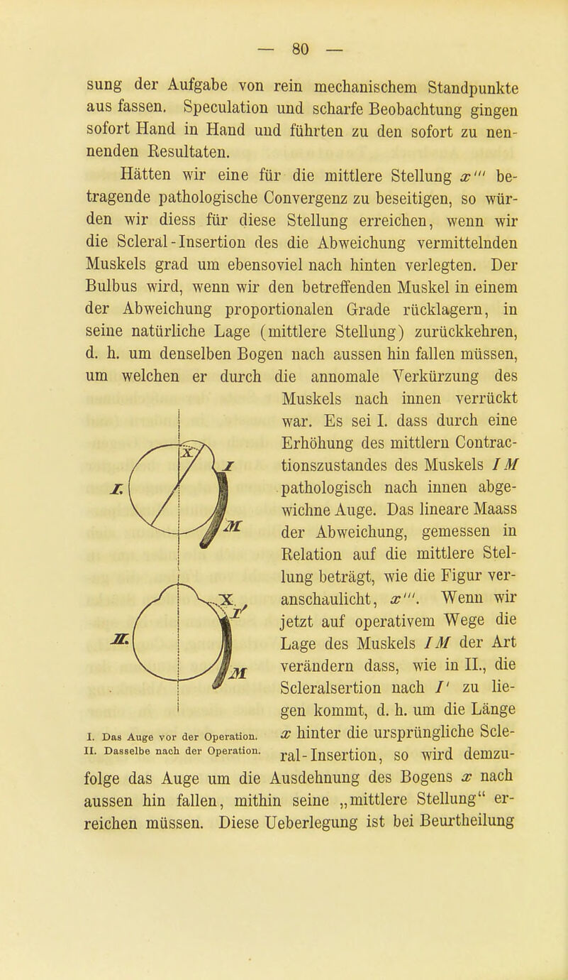 sung der Aufgabe von rein mechanischem Standpunkte aus fassen. Speculation und scharfe Beobachtung gingen sofort Hand in Hand und führten zu den sofort zu nen- nenden Resultaten. Hätten wir eine für die mittlere Stellung x' be- tragende pathologische Convergenz zu beseitigen, so wür- den wir diess für diese Stellung erreichen, wenn wir die Scleral-Insertion des die Abweichung vermittelnden Muskels grad um ebensoviel nach hinten verlegten. Der Bulbus wird, wenn wir den betreffenden Muskel in einem der Abweichung proportionalen Grade rücklagern, in seine natürliche Lage (mittlere Stellung) zurückkehren, d. h. um denselben Bogen nach aussen hin fallen müssen, um welchen er durch die annomale Verkürzung des i. Das Auge vor der Operation, x hinter die ursprüngliche Scle- II. Dasselbe nach der Operation. ral_ Insertion, SO WU'd demzu- folge das Auge um die Ausdehnung des Bogens x nach aussen hin fallen, mithin seine „mittlere Stellung er- reichen müssen. Diese Ueberlegung ist bei Beurtheilung Muskels nach innen verrückt war. Es sei L dass durch eine Erhöhung des mittlem Contrac- tionszustandes des Muskels IM pathologisch nach innen abge- wichne Auge. Das lineare Maass der Abweichung, gemessen in Relation auf die mittlere Stel- lung beträgt, wie die Figur ver- anschaulicht, x'. Wenn wir jetzt auf operativem Wege die Lage des Muskels IM der Art verändern dass, wie in IL, die Scleralsertion nach /' zu lie- gen kommt, d. h. um die Länge