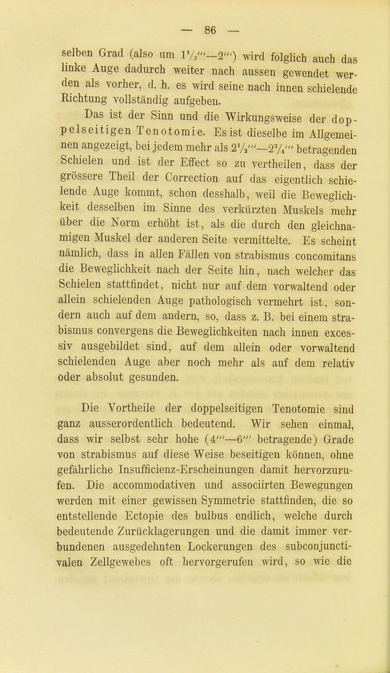 selben Grad (also um VA'-2') wird folglich auch das linke Auge dadurch weiter nach aussen gewendet wer- den als vorher, d. h. es wird seine nach innen schielende Richtung vollständig aufgeben. Das ist der Sinn und die Wirkungsweise der dop- pelseitigen Tenotomie. Es ist dieselbe im Allgemei- nen angezeigt, bei jedem mehr als 2%'—2%' betragenden Schielen und ist der Effect so zu vertheilen, dass der grössere Theil der Correction auf das eigentlich schie- lende Auge kommt, schon desshalb, weil die Beweglich- keit desselben im Sinne des verkürzten Muskels mehr über die Norm erhöht ist, als die durch den gleichna- migen Muskel der anderen Seite vermittelte. Es scheint nämlich, dass in allen Fällen von Strabismus concomitans die Beweglichkeit nach der Seite hin, nach welcher das Schielen stattfindet, nicht nur auf dem vorwaltend oder allein schielenden Auge pathologisch vermehrt ist, son- dern auch auf dem andern, so, dass z. B. bei einem Stra- bismus convergens die Beweglichkeiten nach innen exces- siv ausgebildet sind, auf dem allein oder vorwaltend schielenden Auge aber noch mehr als auf dem relativ oder absolut gesunden. Die Vortheile der doppelseitigen Tenotomie sind ganz ausserordentlich bedeutend. Wir sehen einmal, dass wir selbst sehr hohe (4'—6' betragende) Grade von Strabismus auf diese Weise beseitigen können, ohne gefährliche Insufficienz-Erscheinungen damit hervorzuru- fen. Die accommodativen und associirten Bewegungen werden mit einer gewissen Symmetrie stattfinden, die so entstellende Ectopie des bulbus endlich, welche durch bedeutende Zurücklagerungen und die damit immer ver- bundenen ausgedehnten Lockerungen des subconjuncti- valen Zellgewebes oft hervorgerufen wird, so wie die