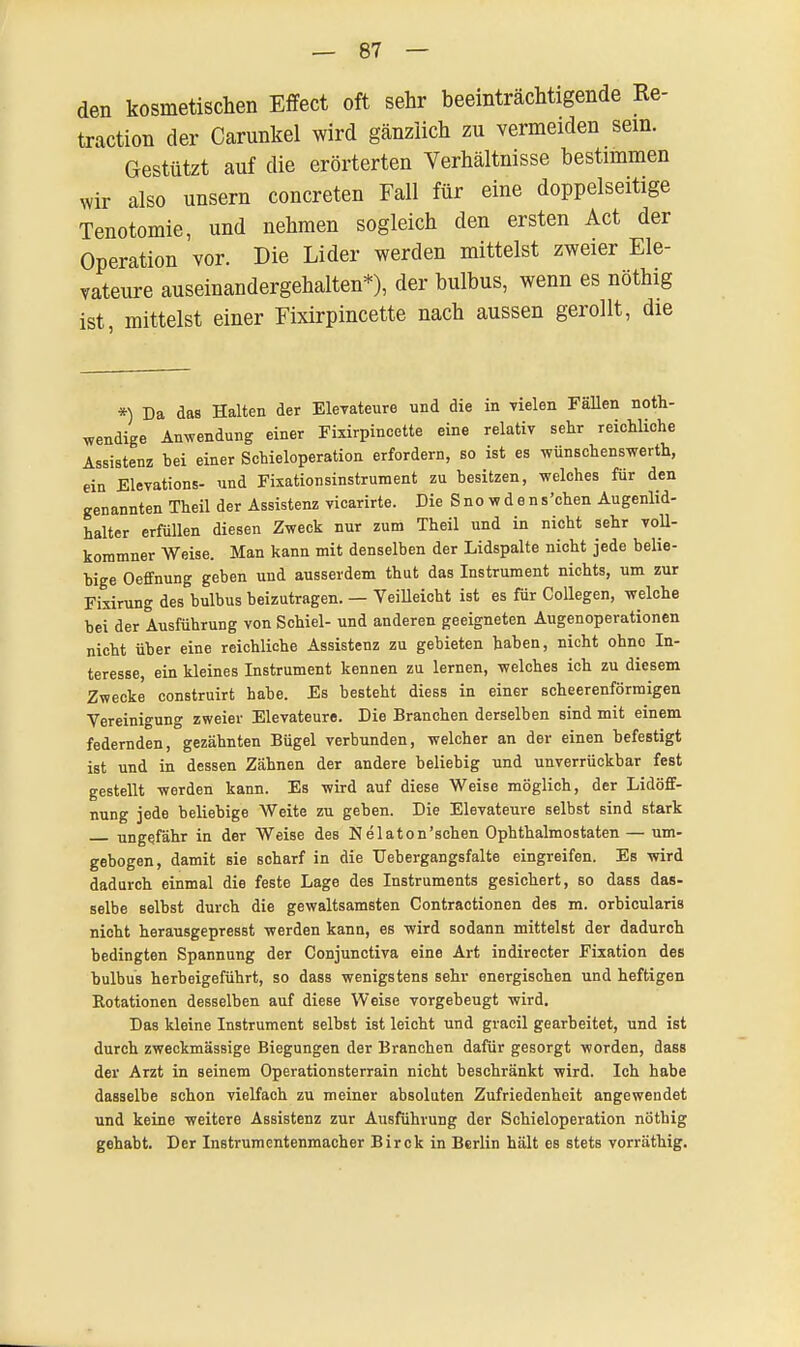 den kosmetischen Effect oft sehr beeinträchtigende Re- traction der Carunkel wird gänzlich zu vermeiden sein. Gestützt auf die erörterten Verhältnisse bestimmen wir also unsern concreten Fall für eine doppelseitige Tenotomie, und nehmen sogleich den ersten Act der Operation vor. Die Lider werden mittelst zweier Ele- vateure auseinandergehalten*), der bulbus, wenn es nöthig ist, mittelst einer Fixirpincette nach aussen gerollt, die *) Da das Halten der Elevateure und die in vielen Fällen not- wendige Anwendung einer Fixirpincette eine relativ sehr reichliche Assistenz hei einer Schieloperation erfordern, so ist es wünschenswert, ein Elevations- und Fixationsinstrument zu besitzen, welches für den genannten Theil der Assistenz vicarirte. Die S n o w d e n s 'chen Augenlid- halter erfüllen diesen Zweck nur zum Theil und in nicht sehr voll- kommner Weise. Man kann mit denselben der Lidspalte nicht jede belie- bige Oeffnung geben und ausserdem thut das Instrument nichts, um zur Fixirung des bulbus beizutragen. — Veilleicht ist es für Collegen, welche bei der Ausführung von Schiel- und anderen geeigneten Augenoperationen nicht über eine reichliche Assistenz zu gebieten haben, nicht ohne In- teresse, ein kleines Instrument kennen zu lernen, welches ich zu diesem Zwecke construirt habe. Es besteht diess in einer scheerenförmigen Vereinigung zweier Elevateure. Die Branchen derselben sind mit einem federnden, gezähnten Bügel verbunden, welcher an der einen befestigt ist und in dessen Zähnen der andere beliebig und unverrückbar fest gestellt werden kann. Es -wird auf diese Weise möglich, der Lidöff- nung jede beliebige Weite zu geben. Die Elevateure selbst sind stark ungefähr in der Weise des Nelaton'schen Ophthalmostaten — um- gebogen, damit sie scharf in die Uebergangsfalte eingreifen. Es wird dadurch einmal die feste Lage des Instruments gesichert, so dass das- selbe selbst durch die gewaltsamsten Contractionen des m. orbicularis nicht herausgepresst werden kann, es wird sodann mittelst der dadurch bedingten Spannung der Conjunctiva eine Art indirecter Fixation des bulbus herbeigeführt, so dass wenigstens sehr energischen und heftigen Rotationen desselben auf diese Weise vorgebeugt wird. Das kleine Instrument selbst ist leicht und gracil gearbeitet, und ist durch zweckmässige Biegungen der Branchen dafür gesorgt worden, dass der Arzt in seinem Operationsterrain nicht beschränkt wird. Ich habe dasselbe schon vielfach zu meiner absoluten Zufriedenheit angewendet und keine weitere Assistenz zur Ausführung der Schieloperation nöthig gehabt. Der Instrumentenmacher Birck in Berlin hält es stets vorräthig.