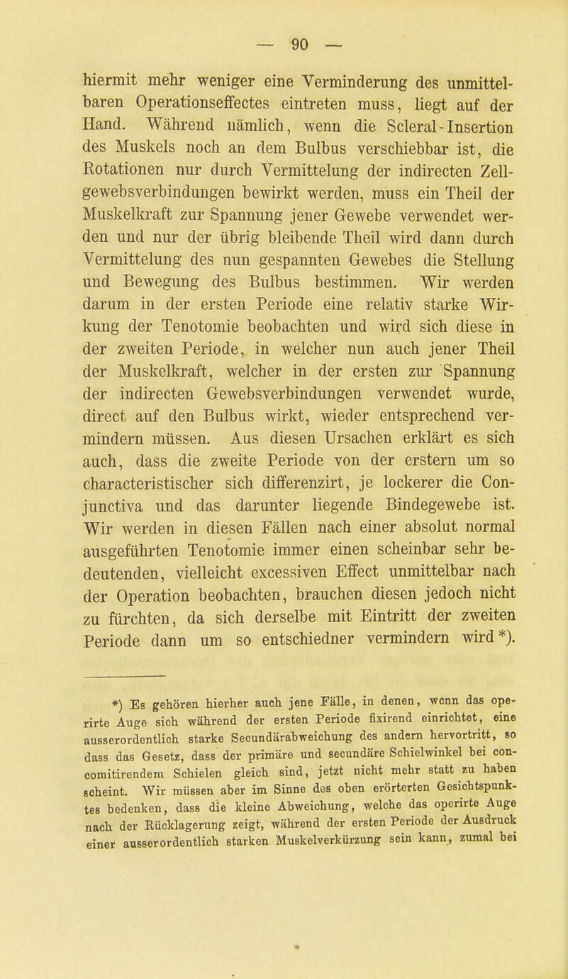 hiermit mehr weniger eine Verminderung des unmittel- baren Operationseffectes eintreten muss, liegt auf der Hand. Während nämlich, wenn die Scleral - Insertion des Muskels noch an dem Bulbus verschiebbar ist, die Rotationen nur durch Vermittelung der indirecten Zell- gewebsverbindungen bewirkt werden, muss ein Theil der Muskelkraft zur Spannung jener Gewebe verwendet wer- den und nur der übrig bleibende Theil wird dann durch Vermittelung des nun gespannten Gewebes die Stellung und Bewegung des Bulbus bestimmen. Wir werden darum in der ersten Periode eine relativ starke Wir- kung der Tenotomie beobachten und wird sich diese in der zweiten Periode, in welcher nun auch jener Theil der Muskelkraft, welcher in der ersten zur Spannung der indirecten Gewebsverbindungen verwendet wurde, direct auf den Bulbus wirkt, wieder entsprechend ver- mindern müssen. Aus diesen Ursachen erklärt es sich auch, dass die zweite Periode von der erstem um so characteristischer sich differenzirt, je lockerer die Con- junctiva und das darunter liegende Bindegewebe ist. Wir werden in diesen Fällen nach einer absolut normal ausgeführten Tenotomie immer einen scheinbar sehr be- deutenden, vielleicht excessiven Effect unmittelbar nach der Operation beobachten, brauchen diesen jedoch nicht zu fürchten, da sich derselbe mit Eintritt der zweiten Periode dann um so entschiedner vermindern wird*). *) Es gehören hierher auoh jene Fälle, in denen, wenn das ope- rirte Auge sich während der ersten Periode fixirend einrichtet, eine ausserordentlich starke Secundärahweichung des andern hervortritt, so dass das Gesetz, dass der primäre und secundäre Schielwinkel bei con- comitirendem Schielen gleich sind, jetzt nicht mehr statt zu haben scheint. Wir müssen aber im Sinne des oben erörterten Gesichtspunk- tes bedenken, dass die kleine Abweichung, welche das operirte Auge nach der Eücklagerung zeigt, während der ersten Periode der Ausdruck einer ausserordentlich starken Muskelverkürzung sein kann, zumal bei
