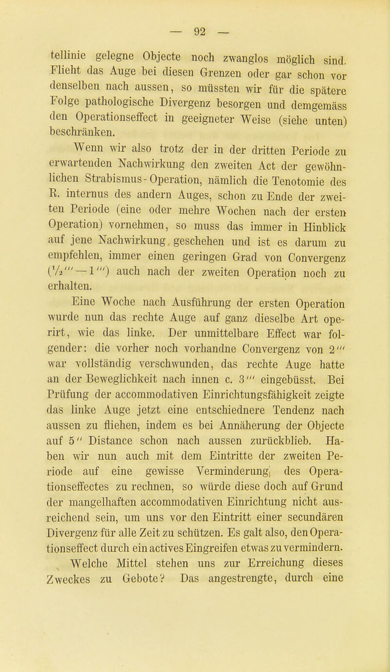 tellinie gelegne Objecte noch zwanglos möglich sind. Flieht das Auge bei diesen Grenzen oder gar schon vor denselben nach aussen, so müssten wir für die spätere Folge pathologische Divergenz besorgen und demgemäss den Operationseffect in geeigneter Weise (siehe unten) beschränken. Wenn wir also trotz der in der dritten Periode zu erwartenden Nachwirkung den zweiten Act der gewöhn- lichen Strabismus-Operation, nämlich die Tenotomie des R. internus des andern Auges, schon zu Ende der zwei- ten Periode (eine oder mehre Wochen nach der ersten Operation) vornehmen, so muss das immer in Hinblick auf jene Nachwirkung geschehen und ist es darum zu empfehlen, immer einen geringen Grad von Convergenz (%' — 1') auch nach der zweiten Operation noch zu erhalten. Eine Woche nach Ausführung der ersten Operation wurde nun das rechte Auge auf ganz dieselbe Art ope- rirt, wie das linke. Der unmittelbare Effect war fol- gender: die vorher noch vorhandne Convergenz von 2' war vollständig verschwunden, das rechte Auge hatte an der Beweglichkeit nach innen c. 3' eingebüsst. Bei Prüfung der accommodativen Einrichtungsfähigkeit zeigte das linke Auge jetzt eine entschiednere Tendenz nach aussen zu fliehen, indem es bei Annäherung der Objecte auf 5 Distance schon nach aussen zurückblieb. Ha- ben wir nun auch mit dem Eintritte der zweiten Pe- riode auf eine gewisse Verminderung) des Opera- tionseffectes zu rechnen, so würde diese doch auf Grund der mangelhaften accommodativen Einrichtung nicht aus- reichend sein, um uns vor den Eintritt einer secundären Divergenz für alle Zeit zu schützen. Es galt also, den Opera- tionseffect durch ein actives Eingreifen etwas zu vermindern. Welche Mittel stehen uns zur Erreichung dieses Zweckes zu Gebote? Das angestrengte, durch eine