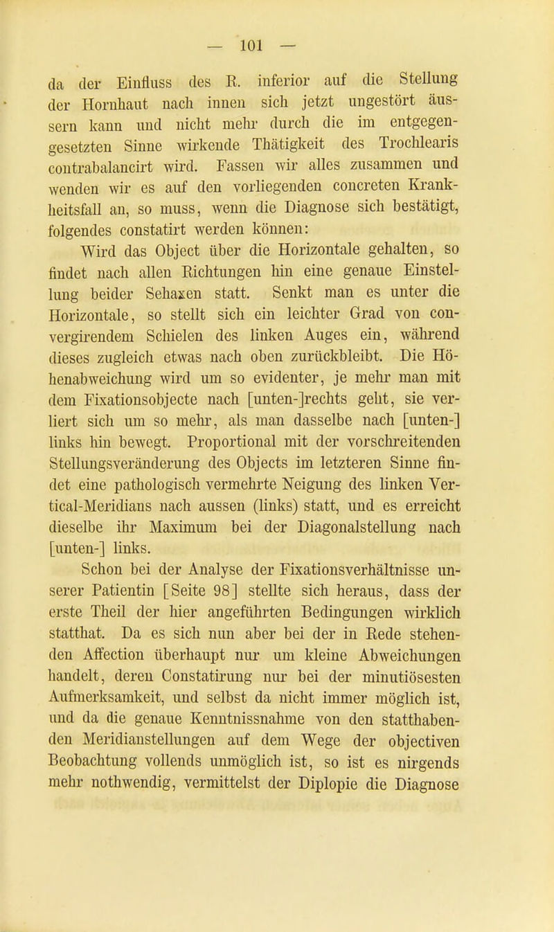 da der Einfluss des R. inferior auf die Stellung der Hornhaut nach innen sich jetzt ungestört äus- sern kann und nicht mehr durch die im entgegen- gesetzten Sinne wirkende Thätigkeit des Trochlearis contrabalancirt wird. Fassen wir alles zusammen und wenden wir es auf den vorliegenden concreten Krank- heitsfall an, so muss, wenn die Diagnose sich bestätigt, folgendes constatirt werden können: Wird das Object über die Horizontale gehalten, so findet nach allen Richtungen hin eine genaue Einstel- lung beider Sehaxen statt. Senkt man es unter die Horizontale, so stellt sich ein leichter Grad von con- vergirendem Schielen des linken Auges ein, während dieses zugleich etwas nach oben zurückbleibt. Die Hö- henabweichung wird um so evidenter, je mehr man mit dem Fixationsobjecte nach [unten-]rechts geht, sie ver- liert sich um so mehr, als man dasselbe nach [unten-] links hin bewegt. Proportional mit der vorschreitenden Stellungsveränderung des Objects im letzteren Sinne fin- det eine pathologisch vermehrte Neigung des linken Ver- tical-Meridians nach aussen (links) statt, und es erreicht dieselbe ihr Maximum bei der Diagonalstellung nach [unten-] links. Schon bei der Analyse der Fixationsverhältnisse un- serer Patientin [Seite 98] stellte sich heraus, dass der erste Theil der hier angeführten Bedingungen wirklich statthat. Da es sich nun aber bei der in Rede stehen- den Affection überhaupt nur um kleine Abweichungen handelt, deren Constatirung nur bei der minutiösesten Aufmerksamkeit, und selbst da nicht immer möglich ist, und da die genaue Kenntnissnahme von den statthaben- den Meridianstellungen auf dem Wege der objectiven Beobachtung vollends unmöglich ist, so ist es nirgends mehr nothwendig, vermittelst der Diplopie die Diagnose