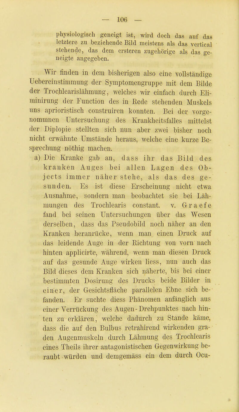 physiologisch geneigt ist, wird doch das auf das letztere zu beziehende Bild meistens als das vertical stehende, das dem ersteren zugehörige als das ge- neigte angegeben. Wir finden in dem bisherigen also eine vollständige Uebereinstimmung der Symptomengruppe mit dem Bilde der Trochlearislähmung, welches wir einfach durch Eli- minirung der Function des in Rede stehenden Muskels uns aprioristisch construiren konnten. Bei der vorge- nommnen Untersuchung des Krankheitsfalles mittelst der Diplopie stellten sich nun aber zwei bisher noch nicht erwähnte Umstände heraus, welche eine kurze Be- sprechung nöthig machen, a) Die Kranke gab an, dass ihr das Bild des kranken Auges bei allen Lagen des Ob- jects immer näher stehe, als das des ge- sunden. Es ist diese Erscheinung nicht etwa Ausnahme, sondern man beobachtet sie bei Läh- mungen des Trochlearis constant. v. G r a e f e fand bei seinen Untersuchungen über das Wesen derselben, dass das Pseudobild noch näher an den Kranken heranrücke, wenn man einen Druck auf das leidende Auge in der Richtung von vorn nach hinten applicirte, während, wenn man diesen Druck auf das gesunde Auge wirken liess, nun auch das Bild dieses dem Kranken sich näherte, bis bei einer bestimmten Dosirung des Drucks beide Bilder in einer, der Gesichtsfläche parallelen Ebne sich be- fanden. Er suchte diess Phänomen anfänglich aus einer Verrückung des Augen-Drehpunktes nach hin- ten zu erklären, welche dadurch zu Stande käme, dass die auf den Bulbus retrahirend wirkenden gra- den Augenmuskeln durch Lähmung des Trochlearis eines Theils ihrer antagonistischen Gegenwirkung be- raubt würden und demgemäss ein dem durch Ocu-