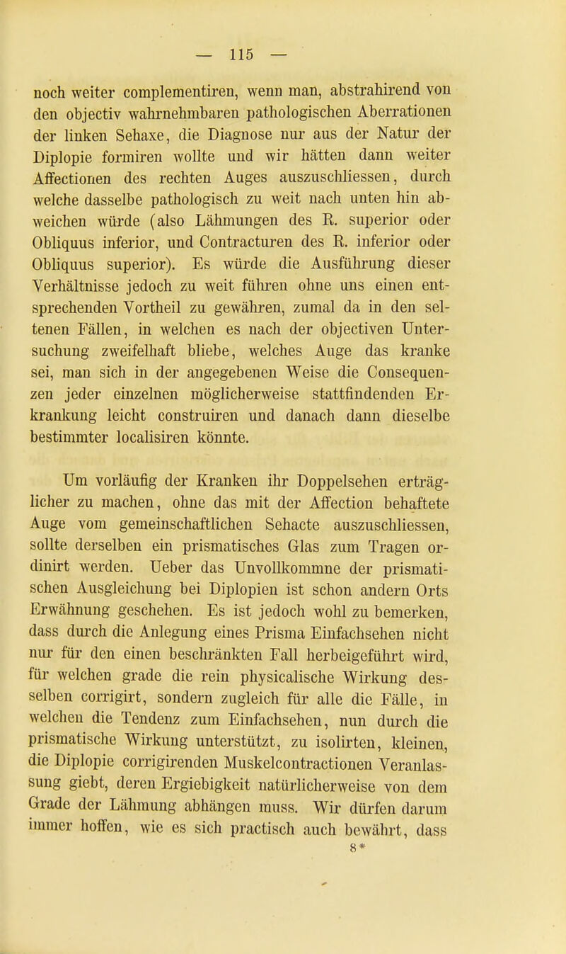 noch weiter complementiren, wenn man, abstrahirend von den objectiv wahrnehmbaren pathologischen Aberrationen der linken Sehaxe, die Diagnose nur aus der Natur der Diplopie formiren wollte und wir hätten dann weiter Affectionen des rechten Auges auszuschliessen, durch welche dasselbe pathologisch zu weit nach unten hin ab- weichen würde (also Lähmungen des R. superior oder Obliquus inferior, und Contracturen des R. inferior oder Obliquus superior). Es würde die Ausführung dieser Verhältnisse jedoch zu weit führen ohne uns einen ent- sprechenden Vortheil zu gewähren, zumal da in den sel- tenen Fällen, in welchen es nach der objectiven Unter- suchung zweifelhaft bliebe, welches Auge das kranke sei, man sich in der angegebenen Weise die Consequen- zen jeder einzelnen möglicherweise stattfindenden Er- krankung leicht construiren und danach dann dieselbe bestimmter localisiren könnte. Um vorläufig der Kranken ihr Doppelsehen erträg- licher zu machen, ohne das mit der Affection behaftete Auge vom gemeinschaftlichen Sehacte auszuschliessen, sollte derselben ein prismatisches Glas zum Tragen or- dinirt werden. Ueber das Unvollkommne der prismati- schen Ausgleichung bei Diplopien ist schon andern Orts Erwähnung geschehen. Es ist jedoch wohl zu bemerken, dass durch die Anlegung eines Prisma Einfachsehen nicht nur für den einen beschränkten Fall herbeigeführt wird, für welchen grade die rein physicalische Wirkung des- selben corrigirt, sondern zugleich für alle die Fälle, in welchen die Tendenz zum Einfachsehen, nun durch die prismatische Wirkung unterstützt, zu isolirten, kleinen, die Diplopie corrigirenden Muskelcontractionen Veranlas- sung giebt, deren Ergiebigkeit natürlicherweise von dem Grade der Lähmung abhängen muss. Wir dürfen darum immer hoffen, wie es sich practisch auch bewährt, dass 8*