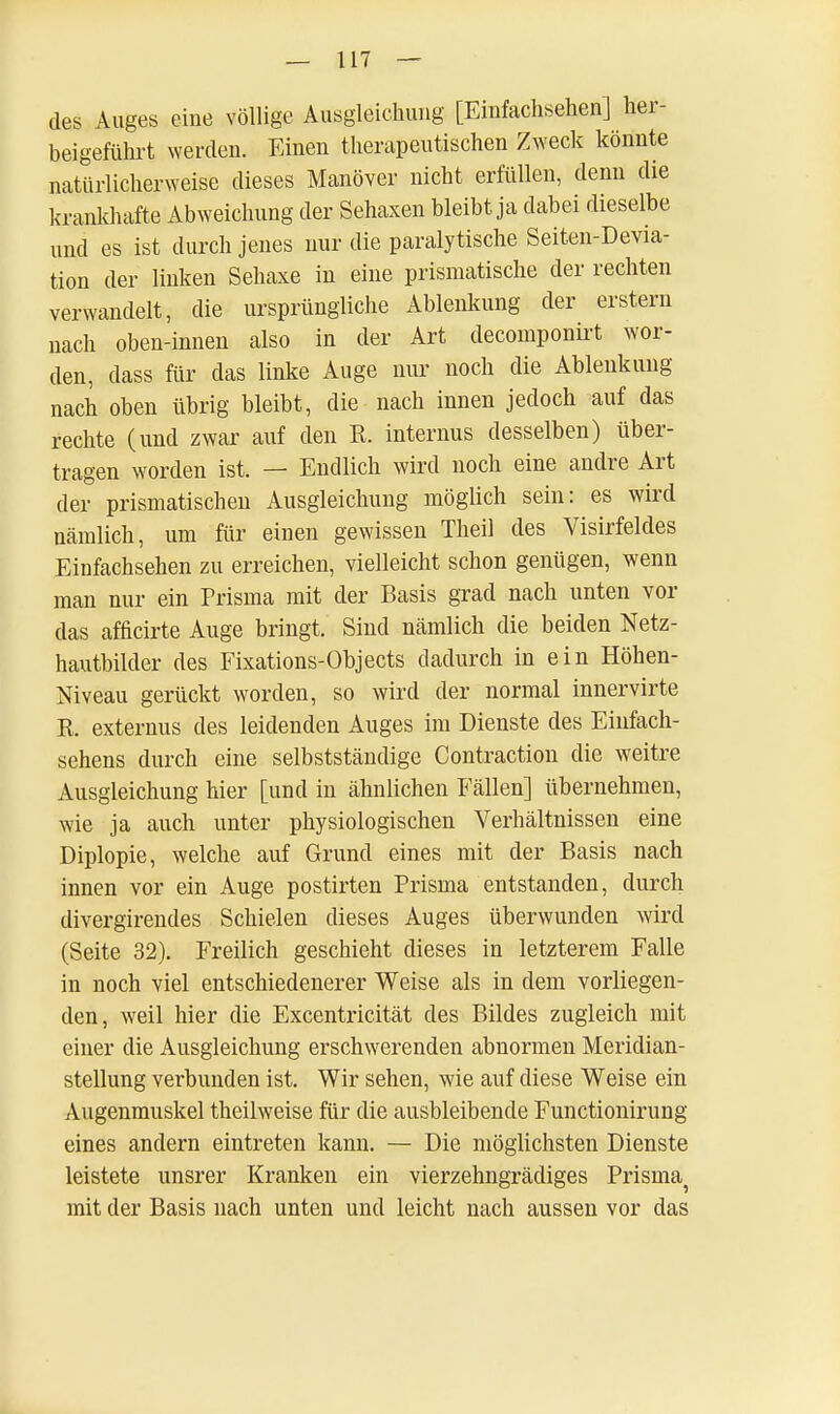 des Auges eine völlige Ausgleichung [Einfachsehen] her- beigeführt werden. Einen therapeutischen Zweck könnte natürlicherweise dieses Manöver nicht erfüllen, denn die krankhafte Abweichung der Sehaxen bleibt ja dabei dieselbe und es ist durch jenes nur die paralytische Seiten-Devia- tion der linken Sehaxe in eine prismatische der rechten verwandelt, die ursprüngliche Ablenkung der erstem nach oben-innen also in der Art decomponirt wor- den, dass für das linke Auge nur noch die Ablenkung nach oben übrig bleibt, die nach innen jedoch auf das rechte (und zwar auf den R. internus desselben) über- tragen worden ist. — Endlich wird noch eine andre Art der prismatischen Ausgleichung möglich sein: es wird nämlich, um für einen gewissen Theil des Visirfeldes Einfachsehen zu erreichen, vielleicht schon genügen, wenn man nur ein Prisma mit der Basis grad nach unten vor das afficirte Auge bringt. Sind nämlich die beiden Netz- hautbilder des Fixations-Objects dadurch in ein Höhen- Niveau gerückt worden, so wird der normal innervirte R. externus des leidenden Auges im Dienste des Einfach- sehens durch eine selbstständige Contraction die weitre Ausgleichung hier [und in ähnlichen Fällen] übernehmen, wie ja auch unter physiologischen Verhältnissen eine Diplopie, welche auf Grund eines mit der Basis nach innen vor ein Auge postirten Prisina entstanden, durch divergirendes Schielen dieses Auges überwunden wird (Seite 32). Freilich geschieht dieses in letzterem Falle in noch viel entschiedenerer Weise als in dem vorliegen- den, weil hier die Excentricität des Bildes zugleich mit einer die Ausgleichung erschwerenden abnormen Meridian- stellung verbunden ist. Wir sehen, wie auf diese Weise ein Augenmuskel theilweise für die ausbleibende Functionirung eines andern eintreten kann. — Die möglichsten Dienste leistete unsrer Kranken ein vierzehngrädiges Prismaj mit der Basis nach unten und leicht nach aussen vor das