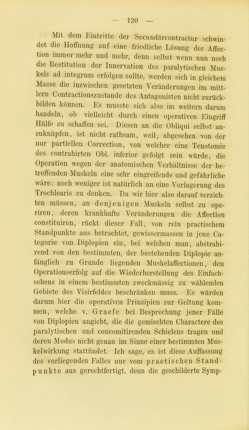 Mit dem Eintritte der Secundärcontractur schwin- det die Hoffnung auf eine friedliche Lösung der Affec- tion immer mehr und mehr, denn selbst wenn nun noch die Restitution der Innervation des paralytischen Mus- kels ad integrum erfolgen sollte, werden sich in gleichem Masse die inzwischen gesetzten Veränderungen im mitt- lem Contractionszustande des Antagonisten nicht zurück- bilden können. Es musste sich also im weitern darum handeln, ob vielleicht durch einen operativen Eingriff Hülfe zu schaffen sei. Diesen an die Obliqui selbst an- zuknüpfen, ist nicht rathsam, weil, abgesehen von der nur partiellen Correction, von welcher eine Tenotomie des contrahirten Obl. inferior gefolgt sein würde, die Operation wegen der anatomischen Verhältnisse der be- treffenden Muskeln eine sehr eingreifende und gefährliche wäre: noch weniger ist natürlich an eine Vorlagerung des Trochlearis zu denken. Da wir hier also darauf verzich- ten müssen, an denjenigen Muskeln selbst zu ope- riren, deren krankhafte Veränderungen die Affection constituiren, rückt dieser Fall, von rein practischem Standpunkte aus betrachtet, gewissermassen in jene Ca- tegorie von Diplopien ein, bei welchen man, abstrahi- rend von den bestimmten, der bestehenden Diplopie an- fänglich zu Grunde liegenden Muskelaffectionen, den Operationserfolg auf die Wiederherstellung des Einfach- sehens in einem bestimmten zweckmässig zu wählenden Gebiete des Visirfeldes beschränken muss. Es würden darum hier die operativen Prinzipien zur Geltung kom- men, welche v. Graefe bei Besprechung jener Fälle von Diplopien angiebt, die die gemischten Charactere des paralytischen und concomitirenden Schielens tragen und deren Modus nicht genau im Sinne einer bestimmten Mus- kelwirkung stattfindet. Ich sage, es ist diese Auffassung des vorliegenden Falles nur vom practischen Stand- punkte aus gerechtfertigt, denn die geschilderte Symp-