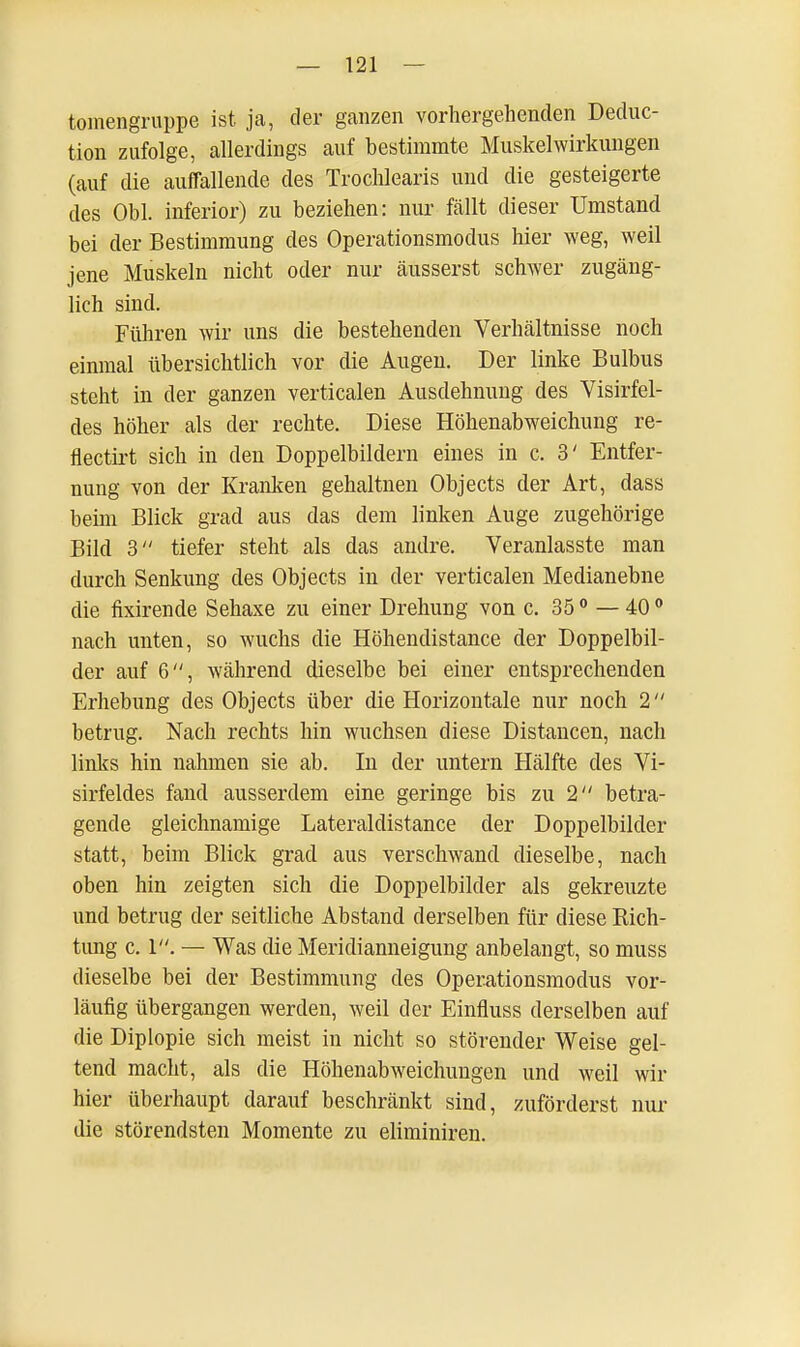 tomengruppe ist ja, der ganzen vorhergehenden Deduc- tion zufolge, allerdings auf bestimmte Muskelwirkungen (auf die auflallende des Trochlearis und die gesteigerte des Obl. inferior) zu beziehen: nur fällt dieser Umstand bei der Bestimmung des Operationsmodus hier weg, weil jene Muskeln nicht oder nur äusserst schwer zugäng- lich sind. Führen wir uns die bestehenden Verhältnisse noch einmal übersichtlich vor die Augen. Der linke Bulbus steht in der ganzen verticalen Ausdehnung des Visirfel- des höher als der rechte. Diese Höhenabweichung re- flectirt sich in den Doppelbildern eines in c. 3' Entfer- nung von der Kranken gehaltnen Objects der Art, dass beim Blick grad aus das dem linken Auge zugehörige Bild 3 tiefer steht als das andre. Veranlasste man durch Senkung des Objects in der verticalen Medianebne die fixirende Sehaxe zu einer Drehung von c. 350 — 400 nach unten, so wuchs die Höhendistance der Doppelbil- der auf 6, während dieselbe bei einer entsprechenden Erhebung des Objects über die Horizontale nur noch 2 betrug. Nach rechts hin wuchsen diese Distancen, nach links hin nahmen sie ab. In der untern Hälfte des Vi- sirfeldes fand ausserdem eine geringe bis zu 2 betra- gende gleichnamige Lateraldistance der Doppelbilder statt, beim Blick grad aus verschwand dieselbe, nach oben hin zeigten sich die Doppelbilder als gekreuzte und betrug der seitliche Abstand derselben für diese Rich- tung c. 1. — Was die Meridianneigung anbelangt, so muss dieselbe bei der Bestimmung des Operationsmodus vor- läufig übergangen werden, weil der Einfluss derselben auf die Diplopie sich meist in nicht so störender Weise gel- tend macht, als die Höhenabweichungen und weil wir hier überhaupt darauf beschränkt sind, zuförderst nur die störendsten Momente zu eliminiren.