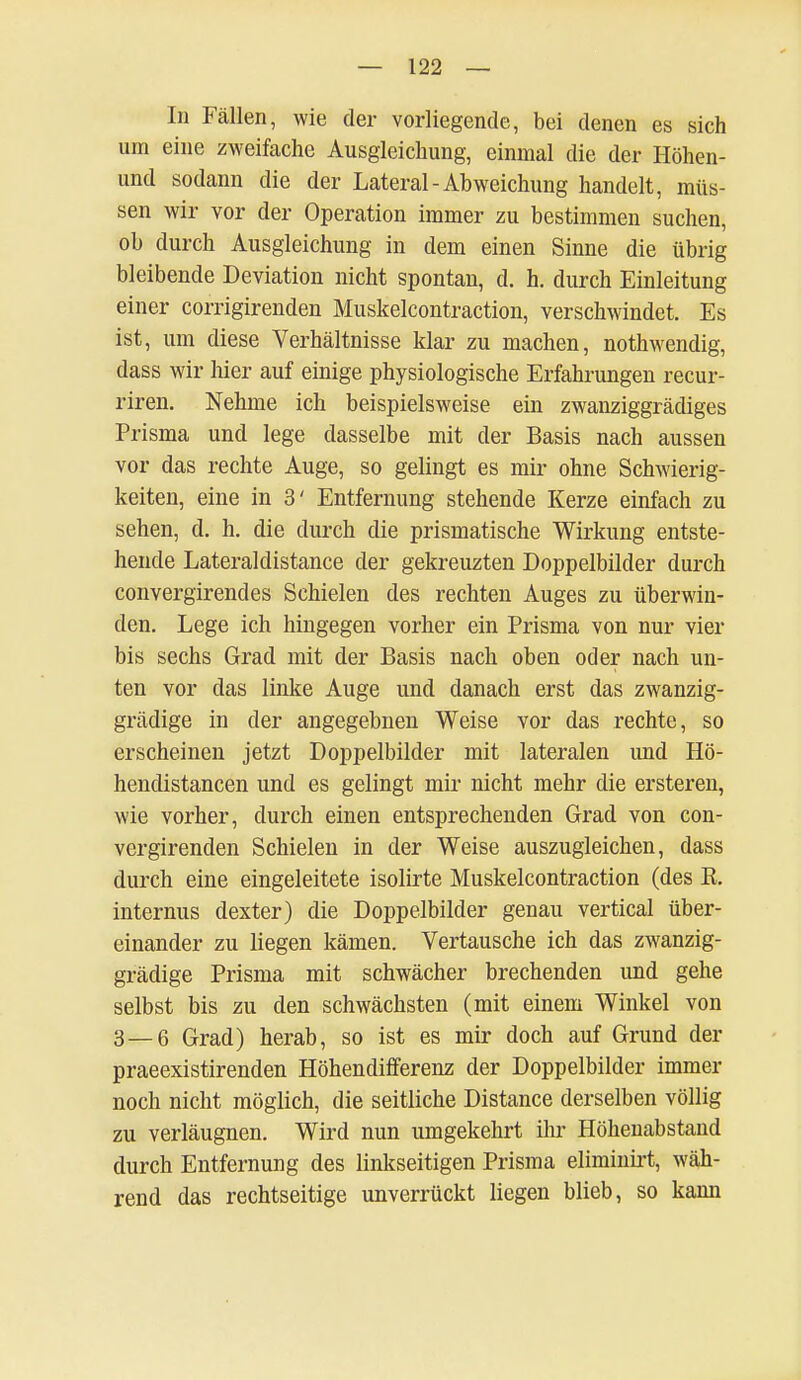 In Fällen, wie der vorliegende, bei denen es sich um eine zweifache Ausgleichung, einmal die der Höhen- und sodann die der Lateral-Abweichung handelt, müs- sen wir vor der Operation immer zu bestimmen suchen, ob durch Ausgleichung in dem einen Sinne die übrig bleibende Deviation nicht spontan, d. h. durch Einleitung einer corrigirenden Muskelcontraction, verschwindet. Es ist, um diese Verhältnisse klar zu machen, nothwendig, dass wir hier auf einige physiologische Erfahrungen recur- riren. Nehme ich beispielsweise ein zwanziggrädiges Prisma und lege dasselbe mit der Basis nach aussen vor das rechte Auge, so gelingt es mir ohne Schwierig- keiten, eine in 3' Entfernung stehende Kerze einfach zu sehen, d. h. die durch die prismatische Wirkung entste- hende Lateraldistance der gekreuzten Doppelbilder durch convergirendes Schielen des rechten Auges zu überwin- den. Lege ich hingegen vorher ein Prisma von nur vier bis sechs Grad mit der Basis nach oben oder nach un- ten vor das linke Auge und danach erst das zwanzig- grädige in der angegebnen Weise vor das rechte, so erscheinen jetzt Doppelbilder mit lateralen und Hö- hendistancen und es gelingt mir nicht mehr die ersteren, wie vorher, durch einen entsprechenden Grad von con- vergirenden Schielen in der Weise auszugleichen, dass durch eine eingeleitete isolirte Muskelcontraction (des E, internus dexter) die Doppelbilder genau vertical über- einander zu liegen kämen. Vertausche ich das zwanzig- grädige Prisma mit schwächer brechenden und gehe selbst bis zu den schwächsten (mit einem Winkel von 3 — 6 Grad) herab, so ist es mir doch auf Grund der praeexistirenden Höhendifferenz der Doppelbilder immer noch nicht möglich, die seitliche Distance derselben völlig zu verläugnen. Wird nun umgekehrt ihr Höhenabstand durch Entfernung des linkseitigen Prisma eliminirt, wäh- rend das rechtseitige unverrückt liegen blieb, so kann