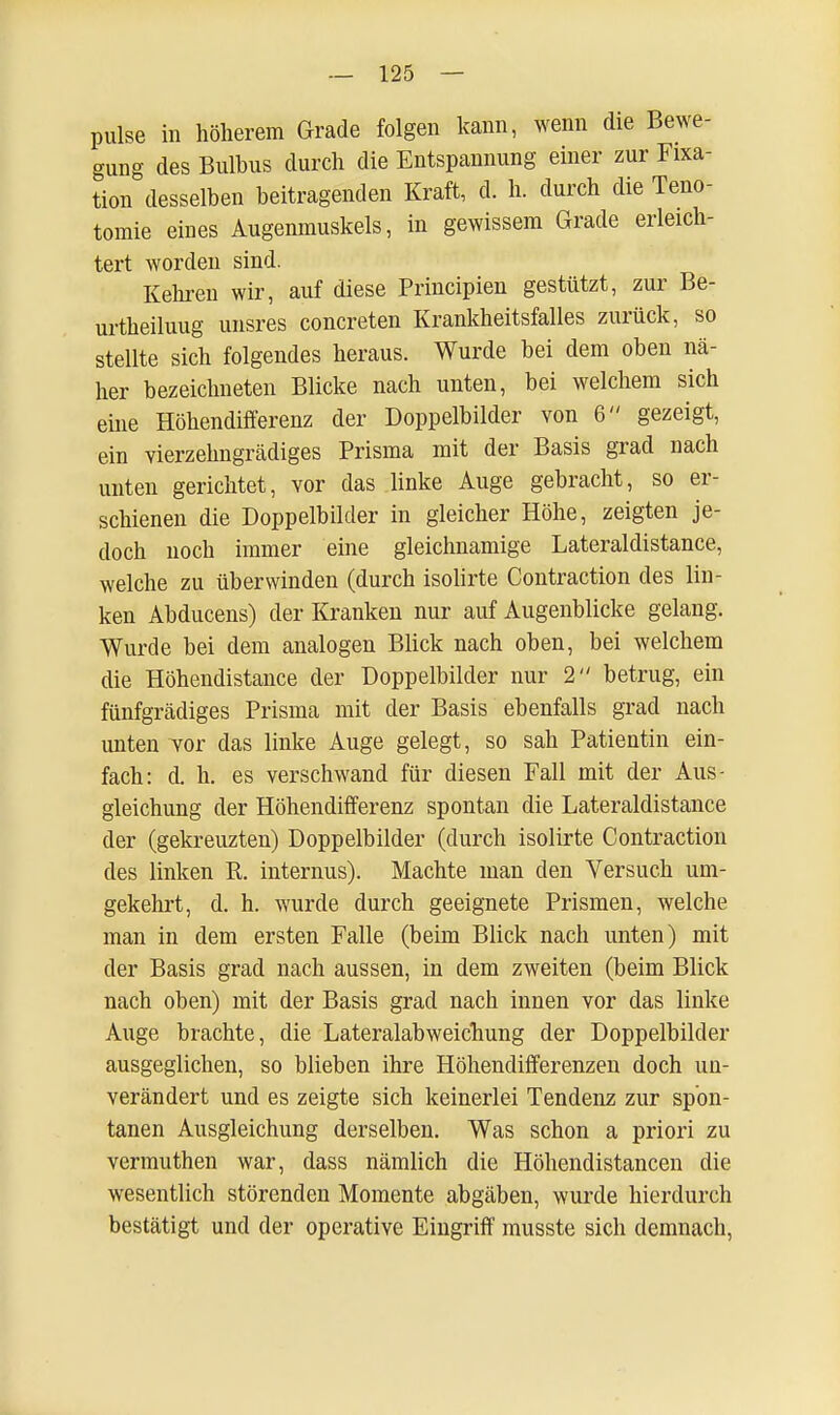 pulse in höherem Grade folgen kann, wenn die Bewe- gung des Bulhus durch die Entspannung einer zur Fixa- tion desselben beitragenden Kraft, d. h. durch die Teno- tomie eines Augenmuskels, in gewissem Grade erleich- tert worden sind. Kehren wir, auf diese Principien gestützt, zur Be- urtheiluug unsres concreten Krankheitsfalles zurück, so stellte sich folgendes heraus. Wurde bei dem oben nä- her bezeichneten Blicke nach unten, bei welchem sich eine Höhendifferenz der Doppelbilder von 6 gezeigt, ein vierzehngrädiges Prisma mit der Basis grad nach unten gerichtet, vor das linke Auge gebracht, so er- schienen die Doppelbilder in gleicher Höhe, zeigten je- doch noch immer eine gleichnamige Lateraldistance, welche zu überwinden (durch isolirte Contraction des lin- ken Abducens) der Kranken nur auf Augenblicke gelang. Wurde bei dem analogen Blick nach oben, bei welchem die Höhendistance der Doppelbilder nur 2 betrug, ein fünfgrädiges Prisma mit der Basis ebenfalls grad nach unten vor das linke Auge gelegt, so sah Patientin ein- fach: d. h. es verschwand für diesen Fall mit der Aus- gleichung der Höhendifferenz spontan die Lateraldistance der (gekreuzten) Doppelbilder (durch isolirte Contraction des linken R. internus). Machte man den Versuch um- gekehrt, d. h. wurde durch geeignete Prismen, welche man in dem ersten Falle (beim Blick nach unten) mit der Basis grad nach aussen, in dem zweiten (beim Blick nach oben) mit der Basis grad nach innen vor das linke Auge brachte, die Lateralabweichung der Doppelbilder ausgeglichen, so blieben ihre Höhendifferenzen doch un- verändert und es zeigte sich keinerlei Tendenz zur spon- tanen Ausgleichung derselben. Was schon a priori zu verumthen war, dass nämlich die Höhendistancen die wesentlich störenden Momente abgäben, wurde hierdurch bestätigt und der operative Eingriff musste sich demnach,