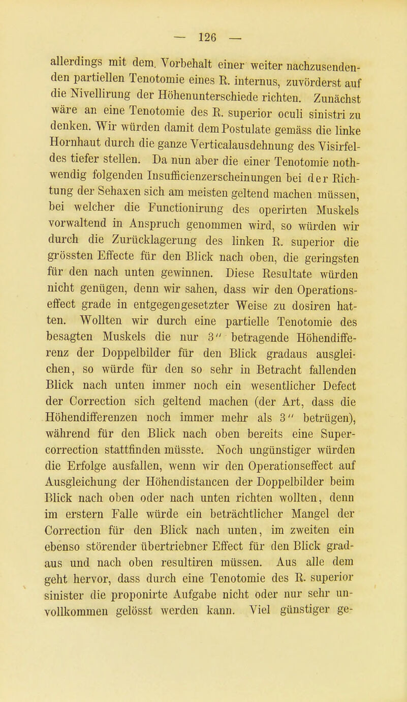 allerdings mit dem. Vorbehalt einer weiter nachzusenden- den partiellen Tenotomie eines R. internus, zuvörderst auf die Nivellirung der Höhenunterschiede richten. Zunächst wäre an eine Tenotomie des R. superior oculi sinistri zu denken. Wir würden damit demPostulate gemäss die linke Hornhaut durch die ganze Verticalausdehnung des Visirfel- des tiefer stellen. Da nun aber die einer Tenotomie not- wendig folgenden Insufficienzerscheinungen bei der Rich- tung der Sehaxen sich am meisten geltend machen müssen, bei welcher die Functionirung des operirten Muskels vorwaltend in Anspruch genommen wird, so würden wir durch die Zurücklagerung des linken R. superior die grössten Effecte für den Blick nach oben, die geringsten für den nach unten gewinnen. Diese Resultate würden nicht genügen, denn wir sahen, dass wir den Operations- effect grade in entgegengesetzter Weise zu dosiren hat- ten. Wollten wir durch eine partielle Tenotomie des besagten Muskels die nur 3 betragende Höhendiffe- renz der Doppelbilder für den Blick gradaus ausglei- chen, so würde für den so sehr in Betracht fallenden Blick nach unten immer noch ein wesentlicher Defect der Correction sich geltend machen (der Art, dass die Höhendifferenzen noch immer mehr als 3 betrügen), während für den Blick nach oben bereits eine Super- correction stattfinden müsste. Noch ungünstiger würden die Erfolge ausfallen, wenn wir den Operationseffect auf Ausgleichung der Höhendistancen der Doppelbilder beim Blick nach oben oder nach unten richten wollten, denn im erstem Falle würde ein beträchtlicher Mangel der Correction für den Blick nach unten, im zweiten ein ebenso störender übertriebner Effect für den Blick grad- aus und nach oben resultiren müssen. Aus alle dem geht hervor, dass durch eine Tenotomie des R. superior sinister die proponirte Aufgabe nicht oder nur sehr un- vollkommen gelösst werden kann. Viel günstiger ge-