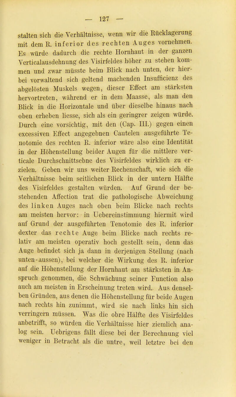 stalten sich die Verhältnisse, wenn wir die Rücklagerung mit demR. inferior des rechten Auges vornehmen. Es würde dadurch die rechte Hornhaut in der ganzen Verticalausdehnung des Visirfeldes höher zu stehen kom- men und zwar müsste beim Blick nach unten, der hier- bei vorwaltend sich geltend machenden Insufficienz des abgelösten Muskels wegen, dieser Effect am stärksten hervortreten, während er in dem Maasse, als man den Blick in die Horizontale und über dieselbe hinaus nach oben erheben Hesse, sich als ein geringrer zeigen würde. Durch eine vorsichtig, mit den (Cap. III.) gegen einen excessiven Effect angegebnen Cautelen ausgeführte Te- notomie des rechten R. inferior wäre also eine Identität in der Höhenstellung beider Augen für die mittlere ver- ticale Durchschnittsebne des Visirfeldes wirklich zu er- zielen. Geben wir uns weiter Rechenschaft, wie sich die Verhältnisse beim seitlichen Blick in der untern Hälfte des Visirfeldes gestalten würden. Auf Grund der be- stehenden Affection trat die pathologische Abweichung des linken Auges nach oben beim Blicke nach rechts am meisten hervor: in Uebereinstimmung hiermit wird auf Grund der ausgeführten Tenotomie des R. inferior dexter das rechte Auge beim Blicke nach rechts re- lativ am meisten operativ hoch gestellt sein, denn das Auge befindet sich ja dann in derjenigen Stellung (nach unten-aussen), bei welcher die Wirkung des R. inferior auf die Höhenstellung der Hornhaut am stärksten in An- spruch genommen, die Schwächung seiner Function also auch am meisten in Erscheinung treten wird. Aus densel- ben Gründen, aus denen die Höhenstellung für beide Augen nach rechts hin zunimmt, wird sie nach links hin sich verringern müssen. Was die obre Hälfte des Visirfeldes anbetrifft, so würden die Verhältnisse hier ziemlich ana- log sein. Uebrigens fällt diese bei der Berechnung viel weniger in Betracht als die untre, weil letztre bei den