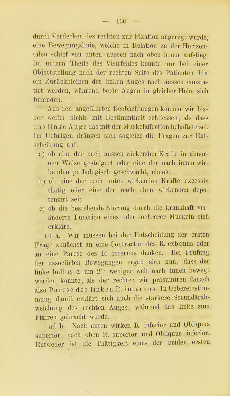 durch Verdecken des rechten zur Fixation angeregt wurde, eine Bewegungslinie, welche in Relation zu der Horizon- talen schief von unten-aussen nach ohen-innen aufstieg. Im untern Theile des Visirfeldes konnte nur bei einer Objectstellung nach der rechten Seite des Patienten hin ein Zurückbleiben des linken Auges nach aussen consta- tirt werden, während beide Augen in gleicher Höhe sich befanden. Aus den angeführten Beobachtungen können wir bis- her weiter nichts mit Bestimmtheit schliessen, als dass d as 1 inke Auge das mit der Muskelaffection behaftete sei. Im Uebrigen drängen sich sogleich die Fragen zur Ent- scheidung auf: a) ob eine der nach aussen wirkenden Kräfte in abnor- mer Weise gesteigert oder eine der nach innen wir- kenden pathologisch geschwächt, ebenso b) ob eine der nach unten wirkenden Kräfte excessiv thätig oder eine der nach oben wirkenden depo- tenzirt sei; c) ob die bestehende Störung durch die krankhaft ver- änderte Function eines oder mehrerer Muskeln sich erkläre. ad a. Wir müssen bei der Entscheidung der ersten Frage zunächst an eine Contractur des R. externus oder an eine Parese des R. internus denken. Bei Prüfung der associirten Bewegungen ergab sich nun, dass der linke bulbus c. um 2' weniger weit nach innen bewegt werden konnte, als der rechte: wir präsumiren danach also Parese des linken R, internus. InUebereinstim- mung damit erklärt sich auch die stärkere Secundärab- weichung des rechten Auges, während das linke zum Fixiren gebracht wurde. ad b. Nach unten wirken R. inferior und Obliquus superior, nach oben R. superior und Obliquus inferior. Entweder ist die Thätigkeit eines der beiden ersten