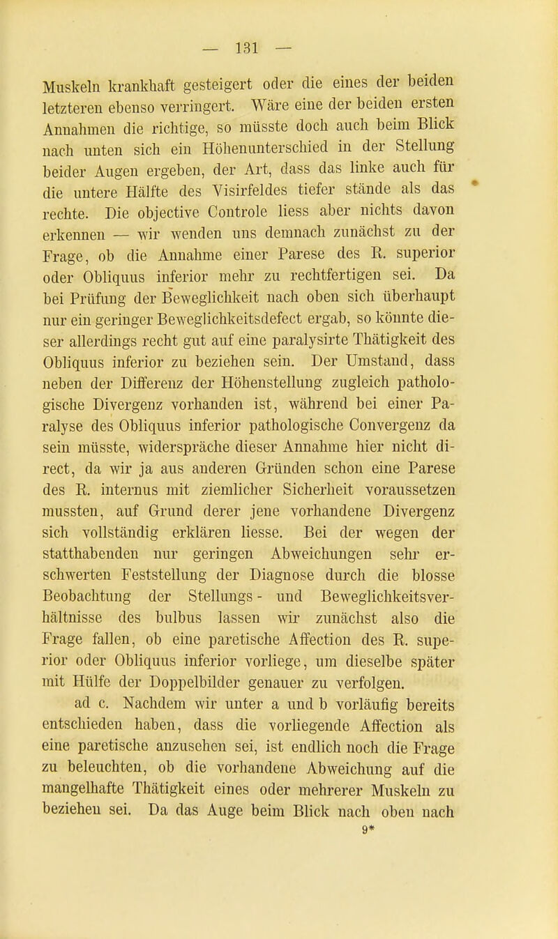 Muskeln krankhaft gesteigert oder die eines der beiden letzteren ebenso verringert. Wcäre eine der beiden ersten Annahmen die richtige, so müsste doch auch beim Blick nach unten sich ein Höhenunterschied in der Stellung beider Augen ergeben, der Art, dass das linke auch für die untere Hälfte des Visirfeldes tiefer stände als das * rechte. Die objective Controle Hess aber nichts davon erkennen — wir wenden uns demnach zunächst zu der Frage, ob die Annahme einer Parese des Ks superior oder Obliquus inferior mehr zu rechtfertigen sei. Da bei Prüfung der Beweglichkeit nach oben sich überhaupt nur ein geringer Beweglichkeitsdefect ergab, so könnte die- ser allerdings recht gut auf eine paralysirte Thätigkeit des Obliquus inferior zu beziehen sein. Der Umstand, dass neben der Differenz der Höhenstellung zugleich patholo- gische Divergenz vorhanden ist, während bei einer Pa- ralyse des Obliquus inferior pathologische Convergenz da sein müsste, widerspräche dieser Annahme hier nicht di- rect, da wir ja aus anderen Gründen schon eine Parese des K. internus mit ziemlicher Sicherheit voraussetzen mussten, auf Grund derer jene vorhandene Divergenz sich vollständig erklären liesse. Bei der wegen der statthabenden nur geringen Abweichungen sehr er- schwerten Feststellung der Diagnose durch die blosse Beobachtung der Stellungs - und Beweglichkeitsver- hältnisse des bulbus lassen wir zunächst also die Frage fallen, ob eine paretische Affection des R. supe- rior oder Obliquus inferior vorliege, um dieselbe später mit Hülfe der Doppelbilder genauer zu verfolgen. ad c. Nachdem wir unter a und b vorläufig bereits entschieden haben, dass die vorliegende Affection als eine paretische anzusehen sei, ist endlich noch die Frage zu beleuchten, ob die vorhandene Abweichung auf die mangelhafte Thätigkeit eines oder mehrerer Muskeln zu beziehen sei. Da das Auge beim Blick nach oben nach 9*