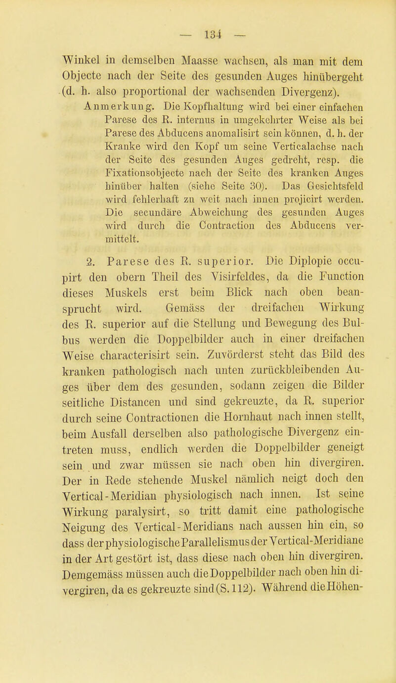 Winkel in demselben Maasse wachsen, als man mit dem Objecte nach der Seite des gesunden Auges hinübergeht (d. h. also proportional der wachsenden Divergenz). Anmerkung. Die Kopfhaltung wird bei einer einfachen Parese des R. internus in umgekehrter Weise als bei Parese des Abducens anomalisirt sein können, d. h. der Kranke wird den Kopf um seine Verticalachse nach der Seite des gesunden Auges gedreht, resp. die Fixationsobjecte nach der Seite des kranken Auges hinüber halten (siehe Seite 30). Das Gesichtsfeld wird fehlerhaft zu weit nach innen projicirt werden. Die secundäre Abweichung des gesunden Auges wird durch die Contraction des Abducens ver- mittelt. 2. Parese des R. superior. Die Diplopie occu- pirt den obern Theil des Visirfeldes, da die Function dieses Muskels erst beim Blick nach oben bean- sprucht wird. Gemäss der dreifachen Wirkung des R. superior auf die Stellung und Bewegung des Bul- bus werden die Doppelbilder auch in einer dreifachen Weise characterisirt sein. Zuvörderst steht das Bild des kranken pathologisch nach unten zurückbleibenden Au- ges über dem des gesunden, sodann zeigen die Bilder seitliche Distancen und sind gekreuzte, da R. superior durch seine Contractionen die Hornhaut nach innen stellt, beim Ausfall derselben also pathologische Divergenz ein- treten muss, endlich werden die Doppelbilder geneigt sein und zwar müssen sie uach oben hin divergiren. Der in Rede stehende Muskel näinlich neigt doch den Vertical-Meridian physiologisch nach innen. Ist seiue Wirkung paralysirt, so tritt damit eine pathologische Neigung des Vertical - Meridians nach aussen hin ein, so dassderphysiologischeParallelismusderVertical-Meridiane in der Art gestört ist, dass diese nach oben hin divergiren. Demgemäss müssen auch die Doppelbilder nach oben hin di- vergiren, da es gekreuzte sind (S. 112). Während die Höhen-