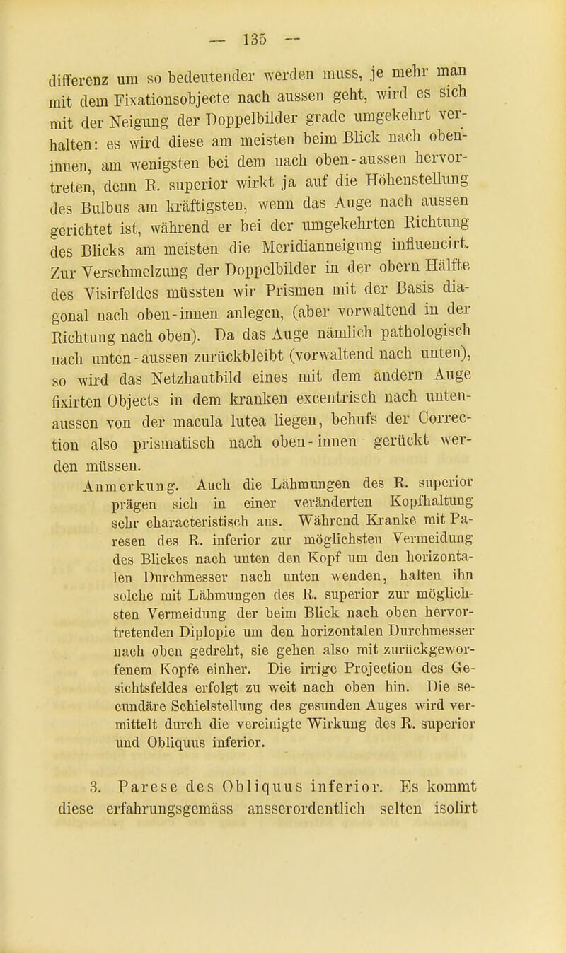 differenz um so bedeutender werden muss, je mehr man mit dem Fixationsobjecte nach aussen geht, wird es sich mit der Neigung der Doppelbilder grade umgekehrt ver- halten: es wird diese am meisten beim Blick nach oben- innen, am wenigsten bei dem nach oben-aussen hervor- treten, denn R. superior wirkt ja auf die Höhenstellung des Bulbus am kräftigsten, wenn das Auge nach aussen gerichtet ist, während er bei der umgekehrten Richtung des Blicks am meisten die Meridianneigung influencirt. Zur Verschmelzung der Doppelbilder in der obern Hälfte des Visirfeldes müssten wir Prismen mit der Basis dia- gonal nach oben-innen anlegen, (aber vorwaltend in der Richtung nach oben). Da das Auge nämlich pathologisch nach unten-aussen zurückbleibt (vorwaltend nach unten), so wird das Netzhautbild eines mit dem andern Auge fixirten Objects in dem kranken excentrisch nach unten- aussen von der macula lutea liegen, behufs der Correc- tion also prismatisch nach oben-innen gerückt wer- den müssen. Anmerkung. Auch die Lähmungen des R. superior prägen sich in einer veränderten Kopfhaltung sehr characteristisch aus. Während Kranke mit Pa- resen des R. inferior zur möglichsten Vermeidung des Blickes nach unten den Kopf um den horizonta- len Durchmesser nach unten wenden, halten ihn solche mit Lähmungen des R. superior zur möglich- sten Vermeidung der beim Bück nach oben hervor- tretenden Diplopie um den horizontalen Durchmesser nach oben gedreht, sie gehen also mit zurückgewor- fenem Kopfe einher. Die irrige Projection des Ge- sichtsfeldes erfolgt zu weit nach oben hin. Die se- cundäre Schielstellung des gesunden Auges wird ver- mittelt durch die vereinigte Wirkung des R. superior und Obliquus inferior. 3. Parese des Obliquus inferior. Es kommt diese erfahrungsgemäss ausserordentlich selten isolirt