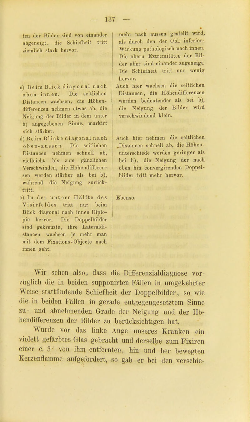 ten der Bilder sind von einander abgeneigt, die Schiefheit tritt ziemlich stark hervor. c) Beim Blick diagonal nach oben-innen. Die seitlichen Distancen wachsen, die Höhen- differenzen nehmen etwas ab, die Neigung der Bilder in dem unter b) angegebenen Sinne, markirt sich stärker. d) Beim Blicke diagonal nach oben-aussen. Die seitlichen Distancen nehmen schnell ab, vielleicht bis zum gänzlichen Verschwinden, die Höhendifferen- zen werden stärker als bei b), während die Neigung zurück- tritt. e) In der untern Hälfte des Visirfeldes tritt nur beim Blick diagonal nach innen Diplo- pie hervor. Die Doppelbilder sind gekreuzte, ihre Lateraldi- stancen wachsen je mehr man mit dem Fisations-Objecte nach innen geht. mehr nach aussen gestellt wird, als durch den der Obl. inferior- Wirkung pathologisch nach innen. Die obern Extremitäten der Bil- der aber sind einander zugeneigt. Die Schiefheit tritt nur wenig hervor. Auch hier wachsen die seitlichen Distancen, die Höhendifferenzen werden bedeutender als bei b), die Neigung der Bilder wird verschwindend klein. Auch hier nehmen die seitlichen J3istancen schnell ab, die Höhen- unterschiede werden geringer als bei b), die Neigung der nach oben hin convergirenden Doppel- bilder tritt mehr hervor. Ebenso. Wir sehen also, dass die Differenzialdiagnose vor- züglich die in beiden supponirten Fällen in umgekehrter Weise stattfindende Schiefheit der Doppelbilder, so wie die in beiden Fällen in gerade entgegengesetztem Sinne zu- und abnehmenden Grade der Neigung und der Hö- hendifferenzen der Bilder zu berücksichtigen hat. Wurde vor das linke Auge unseres Kranken ein violett gefärbtes Glas gebracht und derselbe zum Fixiren einer c. 3' von ihm entfernten, hin und her bewegten Kerzenflamme aufgefordert, so gab er bei den verschie-