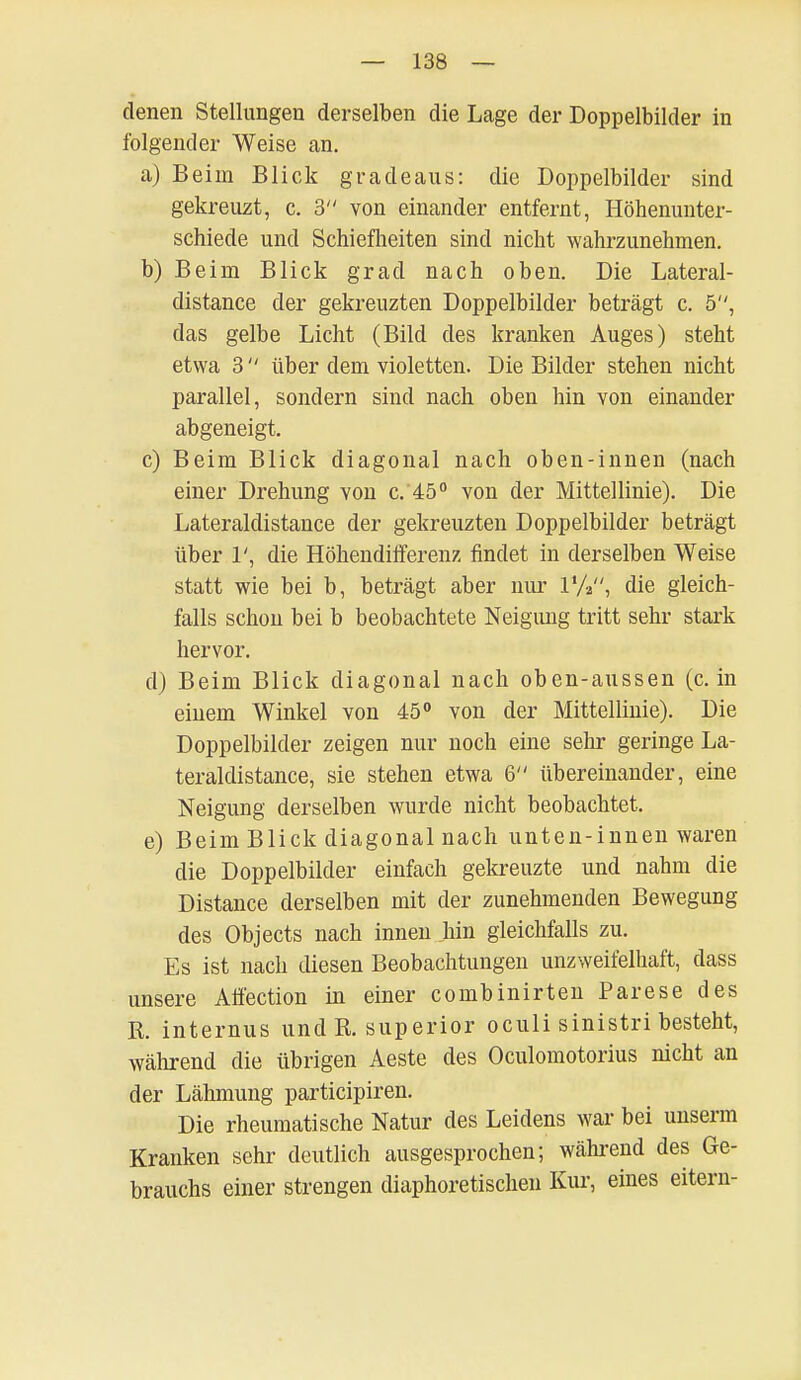 denen Stellungen derselben die Lage der Doppelbilder in folgender Weise an. a) Beim Blick gradeaus: die Doppelbilder sind gekreuzt, c. 3 von einander entfernt, Höhenunter- schiede und Schiefheiten sind nicht wahrzunehmen. b) Beim Blick grad nach oben. Die Lateral- distance der gekreuzten Doppelbilder beträgt c. 5, das gelbe Licht (Bild des kranken Auges) steht etwa 3  über dem violetten. Die Bilder stehen nicht parallel, sondern sind nach oben hin von einander abgeneigt. c) Beim Blick diagonal nach oben-innen (nach einer Drehung von c. 45° von der Mittellinie). Die Lateraldistance der gekreuzten Doppelbilder beträgt über 1', die Höhendifferenz findet in derselben Weise statt wie bei b, beträgt aber nur 1%, die gleich- falls schon bei b beobachtete Neigimg tritt sehr stark hervor. d) Beim Blick diagonal nach oben-aussen (ein einem Winkel von 45° von der Mittellinie). Die Doppelbilder zeigen nur noch eine sehr geringe La- teraldistance, sie stehen etwa 6 übereinander, eine Neigung derselben wurde nicht beobachtet. e) Beim Blick diagonal nach unten-innen waren die Doppelbilder einfach gekreuzte und nahm die Distance derselben mit der zunehmenden Bewegung des Objects nach innen hin gleichfalls zu. Es ist nach diesen Beobachtungen unzweifelhaft, dass unsere Affection in einer combinirten Parese des R. internus und R. superior oculi sinistri besteht, während die übrigen Aeste des Oculomotorius nicht an der Lähmung partieipiren. Die rheumatische Natur des Leidens war bei unserm Kranken sehr deutlich ausgesprochen; während des Ge- brauchs einer strengen diaphoretischen Kur, eines eitern-