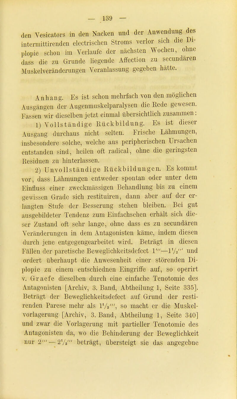 den Vesicators in den Nacken und der Anwendung des intermittirenden electrischen Stroms verlor sich die Di- plopie schon im Verlaufe der nächsten Wochen, ohne dass die zu Grunde liegende Affection zu secundaren Muskelveränderungen Veranlassung gegeben hätte. Anhang. Es ist schon mehrfach von den möglichen Ausgängen der Augenmuskelparalysen die Rede gewesen. Fassen wir dieselben jetzt einmal übersichtlich zusammen: 1) Vollständige Rückbildung. Es ist dieser Ausgang durchaus nicht selten. Frische Lähmungen, insbesondere solche, welche aus peripherischen Ursachen entstanden sind, heilen oft radical, ohne die geringsten Residuen zu hinterlassen. 2) Unvollständige Rückbildungen. Es kommt vor, dass Lähmungen entweder spontan oder unter dem Einfluss einer zweckmässigen Behandlung bis zu einem gewissen Grade sich restituiren, dann aber auf der er- langten Stufe der Besserung stehen bleiben. Bei gut ausgebildeter Tendenz zum Einfachsehen erhält sich die- ser Zustand oft sehr lange, ohne dass es zu secundären Veränderungen in dem Antagonisten käme, indem diesen durch jene entgegengearbeitet wird. Beträgt in diesen Fällen der paretische Beweglichkeitsdefect 1'—V/2' und ordert überhaupt die Anwesenheit einer störenden Di- plopie zu einem entschiednen Eingriffe auf, so operirt v. Graefe dieselben durch eine einfache Tenotomie des Antagonisten [Archiv, 3. Band, Abtheilung 1, Seite 335]. Beträgt der Beweglichkeitsdefect auf Grund der resti- renden Parese mehr als l1/,', so macht er die Muskel- vorlagerung [Archiv, 3. Band, Abtheilung 1, Seite 340] und zwar die Vorlagerung mit partieller Tenotomie des Antagonisten da, wo die Behinderung der Beweglichkeit nur 2' — 2V,' beträgt, übersteigt sie das angegebne