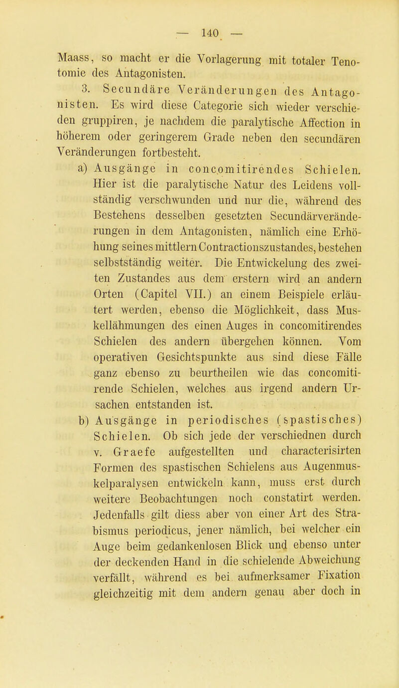 Maass, so macht er die Vorlagerung mit totaler Teno- tomie des Antagonisten. 3. Secundäre Veränderungen des Antago- nisten. Es wird diese Categorie sich wieder verschie- den gruppiren, je nachdem die paralytische Affection in höherem oder geringerem Grade neben den secundären Veränderungen fortbesteht. a) Ausgänge in conc.omitirendes Schielen. Hier ist die paralytische Natur des Leidens voll- ständig verschwunden und nur die, während des Bestehens desselben gesetzten Secundärverände- rungen in dem Antagonisten, nämlich eine Erhö- hung seines mittlem Contractionszustandes, bestehen selbstständig weiter. Die Entwicklung des zwei- ten Zustandes aus dem erstem wird an andern Orten (Capitel VII.) an einem Beispiele erläu- tert werden, ebenso die Möglichkeit, dass Mus- kellähmungen des einen Auges in concomitirendes Schielen des andern übergehen können. Vom operativen Gesichtspunkte aus sind diese Fälle ganz ebenso zu beurtheilen wie das concomiti- rende Schielen, welches aus irgend andern Ur- sachen entstanden ist. b) Ausgänge in periodisches (spastisches) Schielen. Ob sich jede der verschiednen durch v. Graefe aufgestellten und characterisirten Formen des spastischen Schielens aus Augenmus- kelparalysen entwickeln kann, muss erst durch weitere Beobachtungen noch constatirt werden. Jedenfalls gilt diess aber von einer Art des Stra- bismus periodicus, jener nämlich, bei welcher ein Auge beim gedankenlosen Blick und ebenso unter der deckenden Hand in die schielende Abweichung verfällt, während es bei aufmerksamer Fixation gleichzeitig mit dem andern genau aber doch in