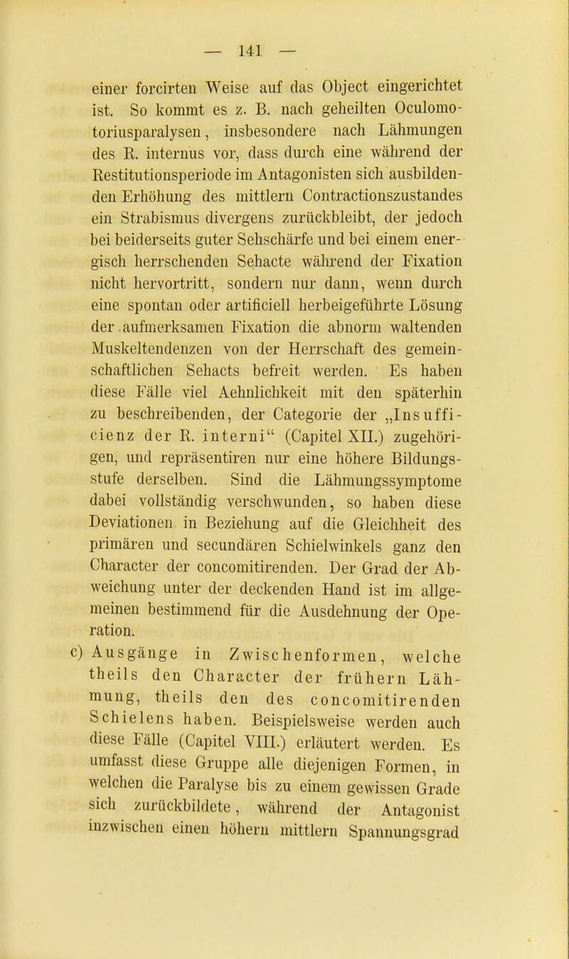 einer forcirten Weise auf das Object eingerichtet ist. So kommt es z. B. nach geheilten Oculomo- toriusparalysen, insbesondere nach Lähmungen des R. internus vor, dass durch eine während der Restitutionsperiode im Antagonisten sich ausbilden- den Erhöhung des mittlem Contractionszustandes ein Strabismus divergens zurückbleibt, der jedoch bei beiderseits guter Sehschärfe und bei einem ener- gisch herrschenden Sehacte während der Fixation nicht hervortritt, sondern nur dann, wenn durch eine spontan oder artificiell herbeigeführte Lösung der .aufmerksamen Fixation die abnorm waltenden Muskeltendenzen von der Herrschaft des gemein- schaftlichen Sehacts befreit werden. Es haben diese Fälle viel Aehnlichkeit mit den späterhin zu beschreibenden, der Categorie der „Insuffi- cienz der R. interni (Capitel XII.) zugehöri- gen, und repräsentiren nur eine höhere Bildungs- stufe derselben. Sind die Lähmungssymptome dabei vollständig verschwunden, so haben diese Deviationen in Beziehung auf die Gleichheit des primären und secundären Schielwinkels ganz den Character der concomitirenden. Der Grad der Ab- weichung unter der deckenden Hand ist im allge- meinen bestimmend für die Ausdehnung der Ope- ration. c) Ausgänge in Zwischenformen, welche theils den Character der frühem Läh- mung, theils den des concomitirenden Schielens haben. Beispielsweise werden auch diese Fälle (Capitel VIII.) erläutert werden. Es umfasst diese Gruppe alle diejenigen Formen, in welchen die Paralyse bis zu einem gewissen Grade sich zurückbildete, während der Antagonist inzwischen einen höhern mittlem Spannungsgrad