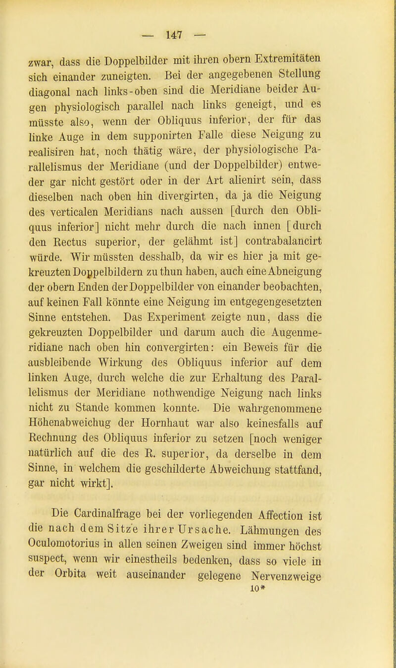 zwar, dass die Doppelbilder mit ihren obern Extremitäten sich einander zuneigten. Bei der angegebenen Stellung diagonal nach links-oben sind die Meridiane beider Au- gen physiologisch parallel nach links geneigt, und es müsste also, wenn der Obliquus inferior, der für das linke Auge in dem supponirten Falle diese Neigung zu realisiren hat, noch thätig wäre, der physiologische Pa- rallelismus der Meridiane (und der Doppelbilder) entwe- der gar nicht gestört oder in der Art alienirt sein, dass dieselben nach oben hin divergirten, da ja die Neigung des verticalen Meridians nach aussen [durch den Obli- quus inferior] nicht mehr durch die nach innen [durch den Rectus superior, der gelähmt ist] contrabalancirt würde. Wir müssten desshalb, da wir es hier ja mit ge- kreuzten Doppelbildern zuthun haben, auch eine Abneigung der obern Enden der Doppelbilder von einander beobachten, auf keinen Fall könnte eine Neigung im entgegengesetzten Sinne entstehen. Das Experiment zeigte nun, dass die gekreuzten Doppelbilder und darum auch die Augenme- ridiane nach oben hin convergirten: ein Beweis für die ausbleibende Wirkung des Obliquus inferior auf dem linken Auge, durch welche die zur Erhaltung des Paral- lelismus der Meridiane nothwendige Neigung nach links nicht zu Stande kommen konnte. Die wahrgenommene Höhenabweichug der Hornhaut war also keinesfalls auf Rechnung des Obliquus inferior zu setzen [noch weniger natürlich auf die des R. superior, da derselbe in dem Sinne, in welchem die geschilderte Abweichung stattfand, gar nicht wirkt]. Die Cardinalfrage bei der vorliegenden Affection ist die nach dem Sitze ihrer Ursache. Lähmungen des Oculomotorius in allen seinen Zweigen sind immer höchst suspect, wenn wir einestheils bedenken, dass so viele in der Orbita weit auseinander gelegene Nervenzweige 10*