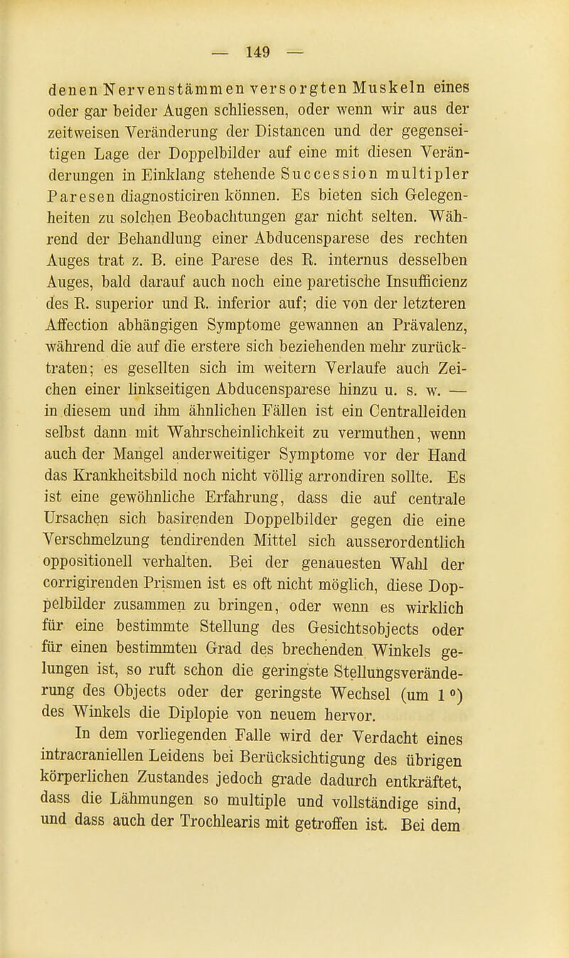 denen Nervenstämmen versorgten Muskeln eines oder gar beider Augen schliessen, oder wenn wir aus der zeitweisen Veränderung der Distancen und der gegensei- tigen Lage der Doppelbilder auf eine mit diesen Verän- derungen in Einklang stehende Succession multipler Paresen diagnosticiren können. Es bieten sich Gelegen- heiten zu solchen Beobachtungen gar nicht selten. Wäh- rend der Behandlung einer Abducensparese des rechten Auges trat z. B. eine Parese des R. internus desselben Auges, bald darauf auch noch eine paretische Insufficienz des R. superior und R. inferior auf; die von der letzteren Affection abhängigen Symptome gewannen an Prävalenz, während die auf die erstere sich beziehenden mehr zurück- traten; es gesellten sich im weitern Verlaufe auch Zei- chen einer linkseitigen Abducensparese hinzu u. s. w. — in diesem und ihm ähnlichen Fällen ist ein Centralleiden selbst dann mit Wahrscheinlichkeit zu vermuthen, wenn auch der Mangel anderweitiger Symptome vor der Hand das Krankheitsbild noch nicht völlig arrondiren sollte. Es ist eine gewöhnliche Erfahrung, dass die auf centrale Ursachen sich basirenden Doppelbilder gegen die eine Verschmelzung tendirenden Mittel sich ausserordentlich oppositionell verhalten. Bei der genauesten Wahl der corrigirenden Prismen ist es oft nicht möglich, diese Dop- pelbilder zusammen zu bringen, oder wenn es wirklich für eine bestimmte Stellung des Gesichtsobjects oder für einen bestimmten Grad des brechenden Winkels ge- lungen ist, so ruft schon die geringste Stellungsverände- rung des Objects oder der geringste Wechsel (um 1 °) des Winkels die Diplopie von neuem hervor. In dem vorliegenden Falle wird der Verdacht eines intracraniellen Leidens bei Berücksichtigung des übrigen körperlichen Zustandes jedoch grade dadurch entkräftet, dass die Lähmungen so multiple und vollständige sind, und dass auch der Trochlearis mit getroffen ist. Bei dem