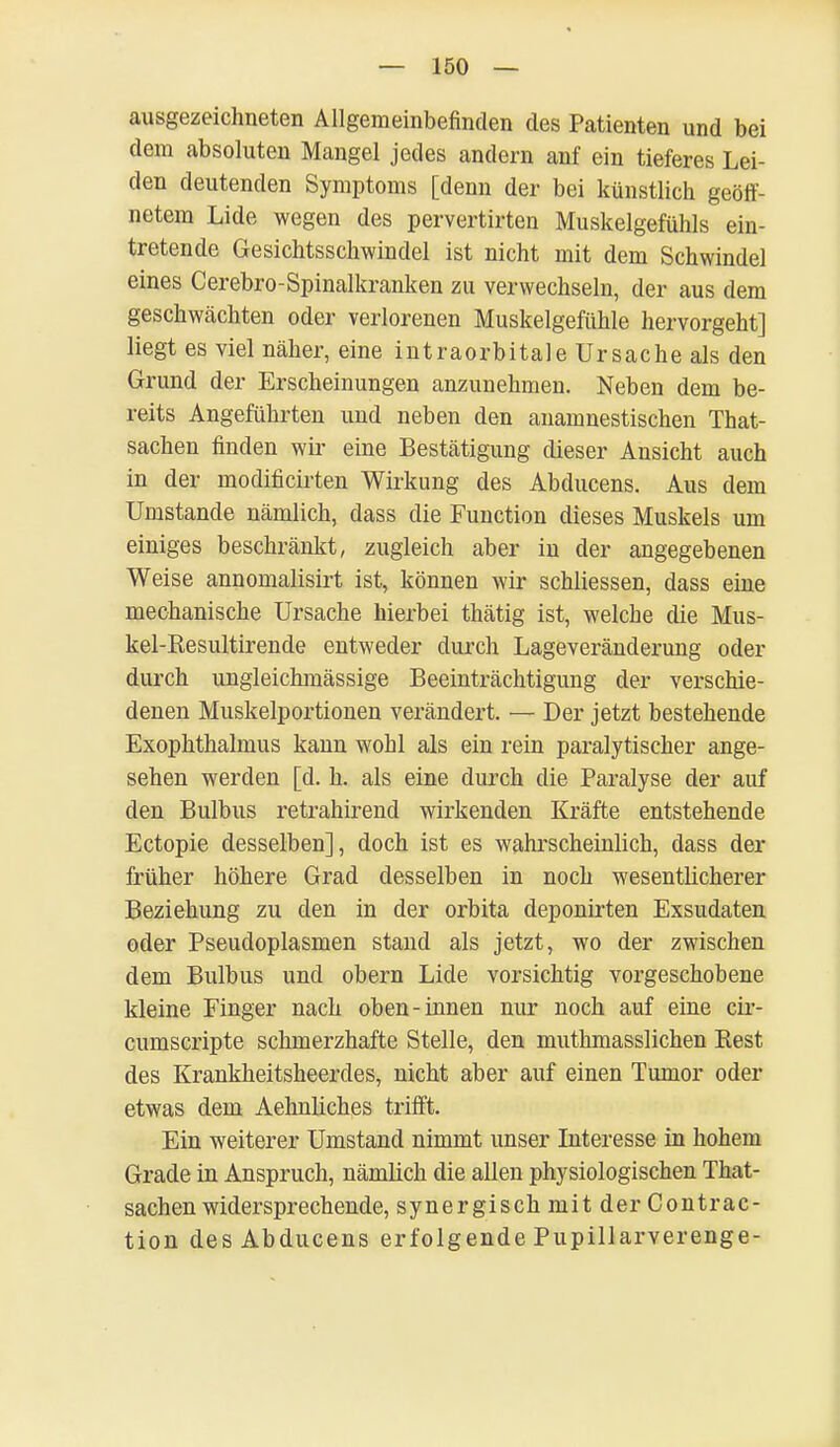 ausgezeichneten Allgemeinbefinden des Patienten und bei dem absoluten Mangel jedes andern anf ein tieferes Lei- den deutenden Symptoms [denn der bei künstlich geöff- netem Lide wegen des pervertirten Muskelgefühls ein- tretende Gesichtsschwindel ist nicht mit dem Schwindel eines Cerebro-Spinalkranken zu verwechseln, der aus dem geschwächten oder verlorenen Muskelgefühle hervorgeht] liegt es viel näher, eine intraorbitale Ursache als den Grund der Erscheinungen anzunehmen. Neben dem be- reits Angeführten und neben den anamnestischen That- sachen finden wir eine Bestätigung dieser Ansicht auch in der modificirten Wirkung des Abducens. Aus dem Umstände nämlich, dass die Function dieses Muskels um einiges beschränkt, zugleich aber in der angegebenen Weise annomalisirt ist, können wir schliessen, dass eine mechanische Ursache hierbei thätig ist, welche die Mus- kel-Resultirende entweder durch Lageveränderung oder durch ungleichmässige Beeinträchtigung der verschie- denen Muskelportionen verändert. — Der jetzt bestehende Exophthalmus kann wohl als ein rein paralytischer ange- sehen werden [d. h. als eine durch die Paralyse der auf den Bulbus retrahirend wirkenden Kräfte entstehende Ectopie desselben], doch ist es wahrscheinlich, dass der früher höhere Grad desselben in noch wesentlicherer Beziehung zu den in der orbita deponirten Exsudaten oder Pseudoplasmen stand als jetzt, wo der zwischen dem Bulbus und obern Lide vorsichtig vorgeschobene kleine Finger nach oben-innen nur noch auf eine cir- cumscripte schmerzhafte Stelle, den muthmasslichen Rest des Krankheitsheerdes, nicht aber auf einen Tumor oder etwas dem Aehnliches trifft. Ein weiterer Umstand nimmt unser Interesse in hohem Grade in Anspruch, nämlich die allen physiologischen That- sachen widersprechende, synergisch mit der Contrac- tion des Abducens erfolgende Pupillarverenge-