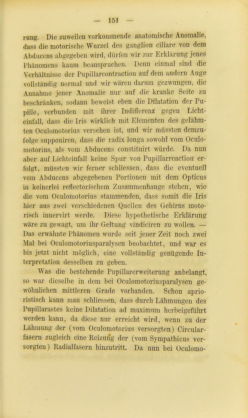 rung. Die zuweilen vorkommende anatomische Anomalie, class die motorische Wurzel des ganglion ciliare von dem Abclucens abgegeben wird, dürfen wir zur Erklärung jenes Phänomens kaum beanspruchen. Denn einmal sind die Verhältnisse der Pupillarcontraction auf dem andern Auge vollständig normal und wir wären darum gezwungen, die Annahme jener Anomalie nur auf die kranke Seite zu beschränken, sodann beweist eben die Dilatation der Pu- pille, verbunden mit ihrer Indifferenz gegen Licht- einfall, dass die Iris wirklich mit Elementen des gelähm- ten Oculomotorius versehen ist, und wir müssten demzu- folge supponiren, dass die radix longa sowohl vom Oculo- motorius, als vom Abducens constituirt würde. Da nun aber auf Lichteinfall keine Spur von Pupillarreaction er- folgt, müssten wir ferner schliessen, dass die eventuell vom Abducens abgegebenen Portionen mit dem Opticus in keinerlei reflectorischem Zusammenhange stehen, wie die vom Oculomotorius stammenden, dass somit die Iris hier aus zwei verschiedenen Quellen des Gehirns moto- risch innervirt werde. Diese hypothetische Erklärung wäre zu gewagt, um ihr Geltung vindiciren zu wollen. — Das erwähnte Phänomen wurde seit jener Zeit noch zwei Mal bei Oculomotoriusparalysen beobachtet, und war es bis jetzt nicht möglich, eine vollständig genügende In- terpretation desselben zu geben. Was die bestehende Pupillarerweiterung anbelangt, so war dieselbe in dem bei Oculomotoriusparalysen ge- wöhnlichen mittleren Grade vorhanden. Schon aprio- ristisch kann man schliessen, dass durch Lähmungen des Pupillarastes keine Dilatation ad maximum herbeigeführt werden kann, da diese nur erreicht wird, wenn zu der Lähmung der (vom Oculomotorius versorgten) Circular- fasern zugleich eine Reizung der (vom Sympathicus ver- sorgten) Radialfasern hinzutritt. Da nun bei Oculomo-