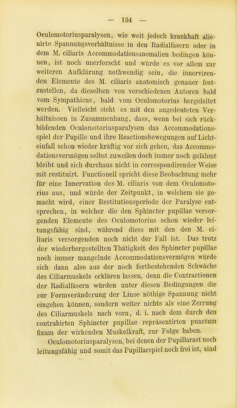 Oculomotoriusparalysen, wie weit jedoch krankhaft alie- nirte Spannungsverhältnisse in den Radialfasern oder in dem M. ciliaris Accommodationsanomalien bedingen kön- nen, ist noch unerforscht und würde es vor allem zur weiteren AufkLärung nothwendig sein, die innerviren- den Elemente des M. ciliaris anatomisch genauer fest- zustellen, da dieselben von verschiedenen Autoren bald vom Sympathicus, bald vom Oculomotorius hergeleitet werden. Vielleicht steht es mit den angedeuteten Ver- hältnissen in Zusammenhang, dass, wenn bei sich rück- bildenden Oculomotoriusparalysen das Accommodations- spiel der Pupille und ihre Reactionsbewegungen auf Licht- einfall schon wieder kräftig vor sich gehen, das Accommo- dationsvermögen selbst zuweilen doch immer noch gelähmt bleibt und sich durchaus nicht in correspondirender Weise mit restituirt. Functionen spricht diese Beobachtung mehr für eine Innervation des M. ciliaris von dem Oculomoto- rius aus, und würde der Zeitpunkt, in welchem sie ge- macht wird, einer Restitutionsperiode der Paralyse ent- sprechen, in welcher die den Sphincter pupillae versor- genden Elemente des Oculomotorius schon wieder lei- tungsfähig sind, während diess mit den den M. ci- liaris versorgenden noch nicht der Fall ist. Das trotz der wiederhergestellten Thätigkeit des Sphincter pupillae noch immer mangelnde Accommodationsvermögen würde sich dann also aus der noch fortbestehenden Schwäche des Ciliarmuskels erklären lassen, denn die Contractionen der Radialfasern würden unter diesen Bedingungen die zur Formveränderung der Linse nöthige Spannung nicht eingehen können, sondern weiter nichts als eine Zerrung des Ciliarmuskels nach vorn, d. i. nach dem durch den contrahirten Sphincter pupillae repräsentirten punctum fixum der wirkenden Muskelkraft, zur Folge haben. Oculomotoriusparalysen, bei denen der Pupillarast noch leitungsfähig und somit das Pupillarspiel noch frei ist, sind