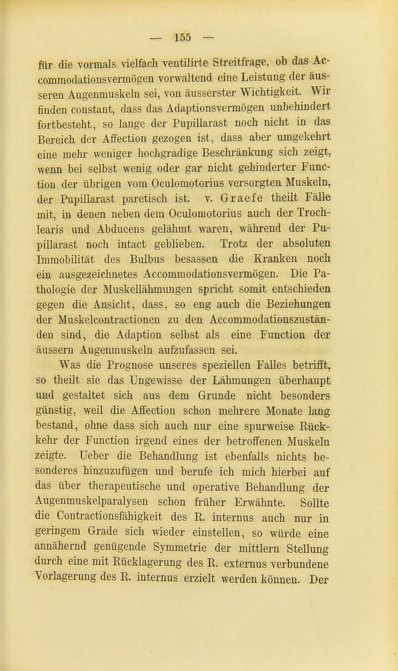 für die vormals vielfach ventilirte Streitfrage, ob das Ac- commodationsvermögen vorwaltend eine Leistung der äus- seren Augenmuskeln sei, von äusserster Wichtigkeit. Wir finden constant, dass das Adaptionsvermögen unbehindert fortbesteht, so lange der Pupillarast noch nicht in das Bereich der Affection gezogen ist, dass aber umgekehrt eine mehr weniger hochgradige Beschränkung sich zeigt, wenn bei selbst wenig oder gar nicht gehinderter Func- tion der übrigen vom Oculomotorius versorgten Muskeln, der Pupillarast paretisch ist. v. Graefe theilt Fälle mit, in denen neben dem Oculomotorius auch der Troch- learis und Abducens gelähmt waren, während der Pu- pillarast noch intact geblieben. Trotz der absoluten Immobilität des Bulbus besassen die Kranken noch ein ausgezeichnetes Accommodationsvermögen. Die Pa- thologie der Muskellähmungen spricht somit entschieden gegen die Ansicht, dass, so eng auch die Beziehungen der Muskelcontractionen zu den Accommodationszustän- den sind, die Adaption selbst als eine Function der äussern Augenmuskeln aufzufassen sei. Was die Prognose unseres speziellen Falles betrifft, so theilt sie das Ungewisse der Lähmungen überhaupt und gestaltet sich aus dem Grunde nicht besonders günstig, weil die Affection schon mehrere Monate lang bestand, ohne dass sich auch nur eine spurweise Bück- kehr der Function irgend eines der betroffenen Muskeln zeigte. Ueber die Behandlung ist ebenfalls nichts be- sonderes hinzuzufügen und berufe ich mich hierbei auf das über therapeutische und operative Behandlung der Augenmuskelparalysen schon früher Erwähnte. Sollte die Contractionsfähigkeit des E. internus auch nur in geringem Grade sich wieder einstellen, so würde eine annähernd genügende Symmetrie der mittlem Stellung durch eine mit Bücklagerung des R. externus verbundene Vorlagerung des B. internus erzielt werden können. Der