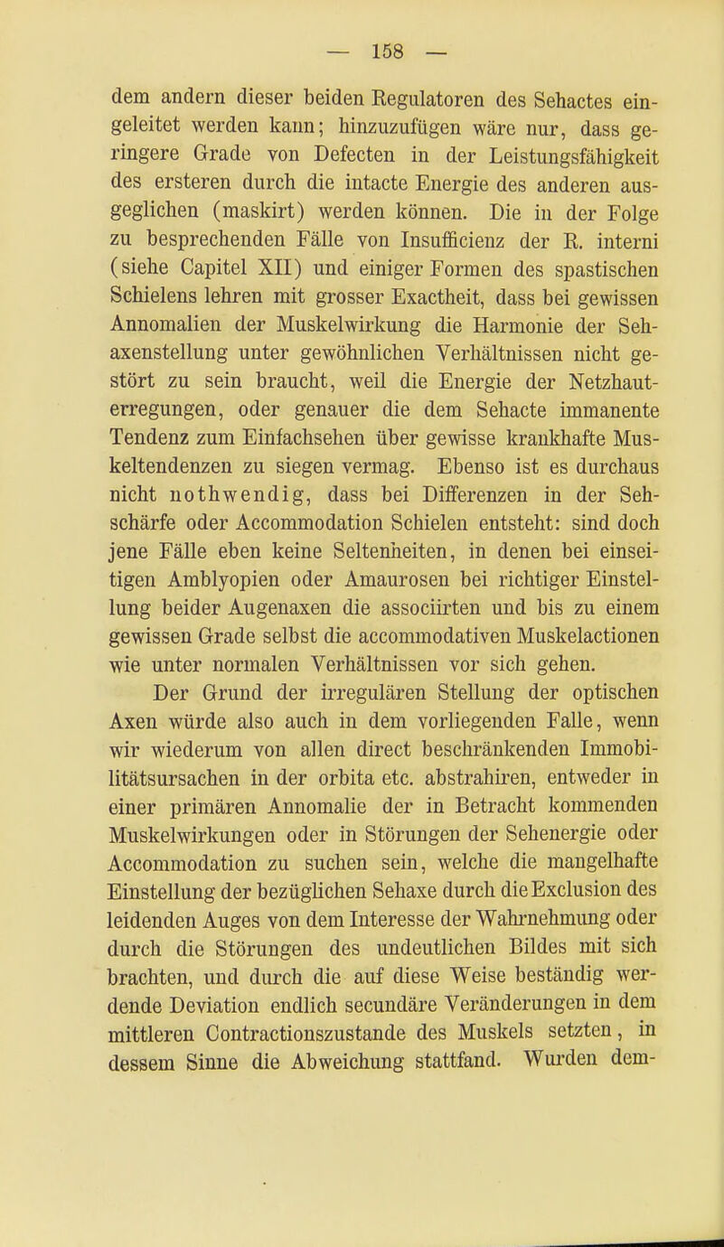 dem andern dieser beiden Regulatoren des Sehactes ein- geleitet werden kann; hinzuzufügen wäre nur, dass ge- ringere Grade von Defecten in der Leistungsfähigkeit des ersteren durch die intacte Energie des anderen aus- geglichen (maskirt) werden können. Die in der Folge zu besprechenden Fälle von Insuffizienz der R. interni (siehe Capitel XII) und einiger Formen des spastischen Schielens lehren mit grosser Exactheit, dass bei gewissen Annomalien der Muskelwirkung die Harmonie der Seh- axenstellung unter gewöhnlichen Verhältnissen nicht ge- stört zu sein braucht, weil die Energie der Netzhaut- erregungen, oder genauer die dem Sehacte immanente Tendenz zum Einfachsehen über gewisse krankhafte Mus- keltendenzen zu siegen vermag. Ebenso ist es durchaus nicht nothwendig, dass bei Differenzen in der Seh- schärfe oder Accommodation Schielen entsteht: sind doch jene Fälle eben keine Seltenheiten, in denen bei einsei- tigen Amblyopien oder Amaurosen bei richtiger Einstel- lung beider Augenaxen die associirten und bis zu einem gewissen Grade selbst die accommodativen Muskelactionen wie unter normalen Verhältnissen vor sich gehen. Der Grund der irregulären Stellung der optischen Axen würde also auch in dem vorliegenden Falle, wenn wir wiederum von allen direct beschränkenden Immobi- litätsursachen in der orbita etc. abstrahiren, entweder in einer primären Annomalie der in Betracht kommenden Muskelwirkungen oder in Störungen der Sehenergie oder Accommodation zu suchen sein, welche die mangelhafte Einstellung der bezüglichen Sehaxe durch dieExclusion des leidenden Auges von dem Interesse der Wahrnehmung oder durch die Störungen des undeutlichen Bildes mit sich brachten, und durch die auf diese Weise beständig wer- dende Deviation endlich secundäre Veränderungen in dem mittleren Contractionszustande des Muskels setzten, in dessem Sinne die Abweichung stattfand. Wurden dem-