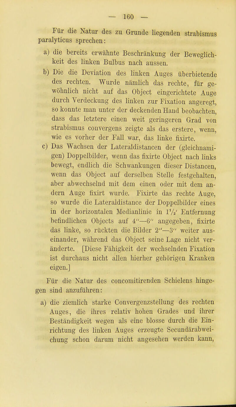 Für die Natur des zu Grunde liegenden Strabismus paralyticus sprechen: a) die bereits erwähnte Beschränkung der Beweglich- keit des linken Bulbus nach aussen. b) Die die Deviation des linken Auges überbietende des rechten. Wurde nämlich das rechte, für ge- wöhnlich nicht auf das Object eingerichtete Auge durch Verdeckung des linken zur Fixation angeregt, so konnte man unter der deckenden Hand beobachten, dass das letztere einen weit geringeren Grad von Strabismus convergens zeigte als das erstere, wenn, wie es vorher der Fall war, das linke fixirte. c) Das Wachsen der Lateraldistancen der (gleichnami- gen) Doppelbilder, wenn das fixirte Object nach links bewegt, endlich die Schwankungen dieser Distancen, wenn das Object auf derselben Stelle festgehalten, aber abwechselnd mit dem einen oder mit dem an- dern Auge fixirt wurde. Fixirte das rechte Auge, so wurde die Lateraldistance der Doppelbilder eines in der horizontalen Medianlinie in l'/V Entfernung befindlichen Objects auf 4—6 angegeben, fixirte das linke, so rückten die Bilder 2—3 weiter aus- einander, während das Object seine Lage nicht ver- änderte. [Diese Fähigkeit der wechselnden Fixation ist durchaus nicht allen hierher gehörigen Kranken eigen.] Für die Natur des concomitirenden Schielens hinge- gen sind anzuführen: a) die ziemlich starke Convergenzstellung des rechten Auges, die ihres relativ hohen Grades und ihrer Beständigkeit wegen als eine blosse durch die Ein- richtung des linken Auges erzeugte Secundärabwei- chung schon darum nicht angesehen werden kann,