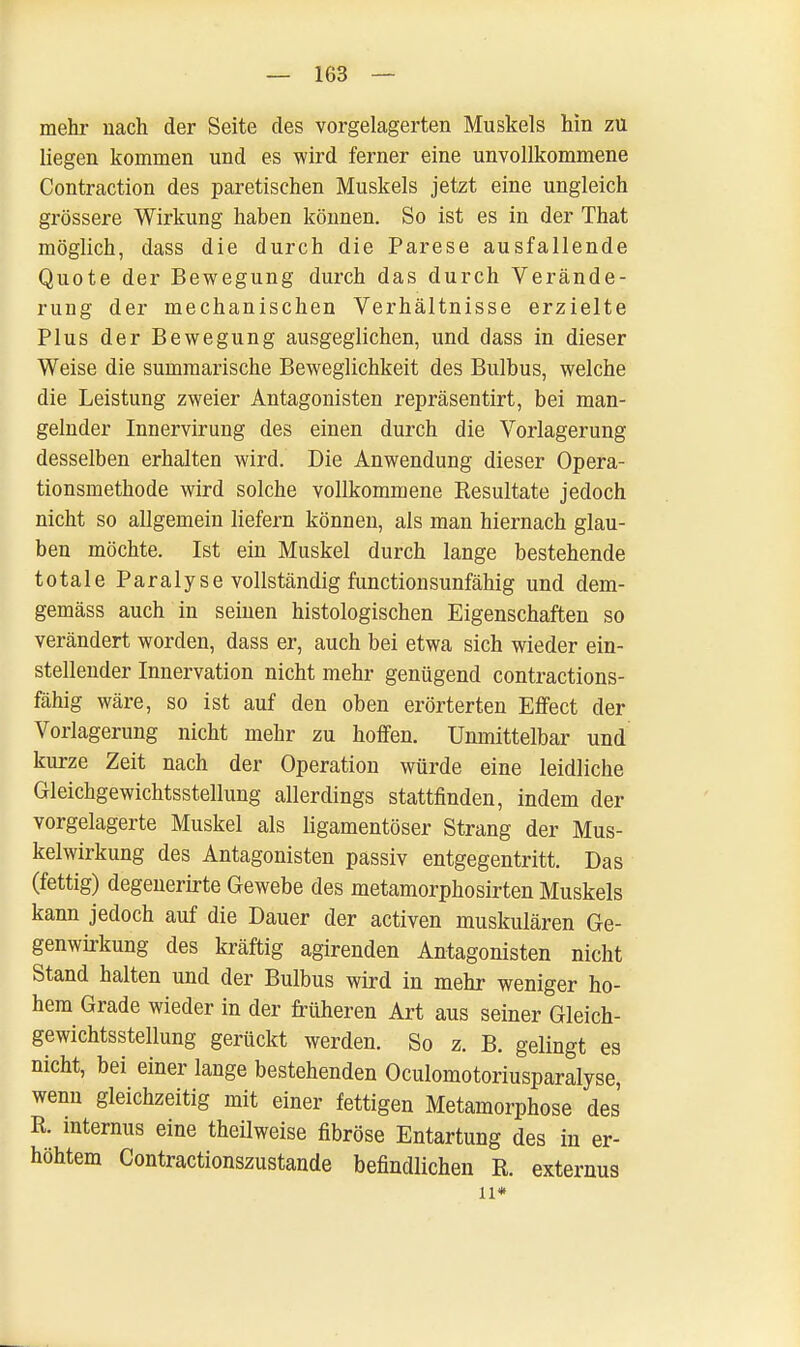 mehr nach der Seite des vorgelagerten Muskels hin zu liegen kommen und es wird ferner eine unvollkommene Contraction des paretischen Muskels jetzt eine ungleich grössere Wirkung haben können. So ist es in der That möglich, dass die durch die Parese ausfallende Quote der Bewegung durch das durch Verände- rung der mechanischen Verhältnisse erzielte Plus der Bewegung ausgeglichen, und dass in dieser Weise die summarische Beweglichkeit des Bulbus, welche die Leistung zweier Antagonisten repräsentirt, bei man- gelnder Innervirung des einen durch die Vorlagerung desselben erhalten wird. Die Anwendung dieser Opera- tionsmethode wird solche vollkommene Resultate jedoch nicht so allgemein liefern können, als man hiernach glau- ben möchte. Ist ein Muskel durch lange bestehende totale Paralyse vollständig functionsunfähig und dem- gemäss auch in seinen histologischen Eigenschaften so verändert worden, dass er, auch bei etwa sich wieder ein- stellender Innervation nicht mehr genügend contractions- fähig wäre, so ist auf den oben erörterten Effect der Vorlagerung nicht mehr zu hoffen. Unmittelbar und kurze Zeit nach der Operation würde eine leidliche Gleichgewichtsstellung allerdings stattfinden, indem der vorgelagerte Muskel als ligamentöser Strang der Mus- kelwirkung des Antagonisten passiv entgegentritt. Das (fettig) degenerirte Gewebe des metamorphosirten Muskels kann jedoch auf die Dauer der activen muskulären Ge- genwirkung des kräftig agirenden Antagonisten nicht Stand halten und der Bulbus wird in mehr weniger ho- hem Grade wieder in der früheren Art aus seiner Gleich- gewichtsstellung gerückt werden. So z. B. gelingt es nicht, bei einer lange bestehenden Oculomotoriusparalyse, wenn gleichzeitig mit einer fettigen Metamorphose des R. internus eine theilweise fibröse Entartung des in er- höhtem Contractionszustande befindlichen R. externus Ii«