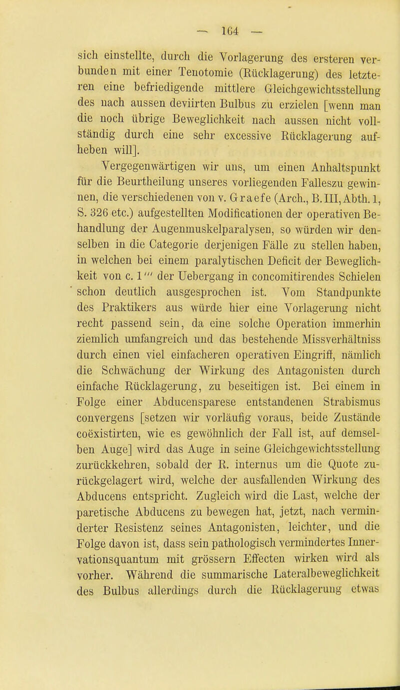 1G4 — sich einstellte, durch die Vorlagerung des ersteren ver- bunden mit einer Tenotomie (Rücklagerung) des letzte- ren eine befriedigende mittlere Gleichgewichtsstellung des nach aussen deviirten Bulbus zu erzielen [wenn man die noch übrige Beweglichkeit nach aussen nicht voll- ständig durch eine sehr excessive Rücklagerung auf- heben will]. Vergegenwärtigen wir uns, um einen Anhaltspunkt für die Beurtheilung unseres vorliegenden Falleszu gewin- nen, die verschiedenen von v. Graefe (Arch., B.III,Abth. 1, S. 326 etc.) aufgestellten Modifikationen der operativen Be- handlung der Augenmuskelparalysen, so würden wir den- selben in die Categorie derjenigen Fälle zu stellen haben, in welchen bei einem paralytischen Deficit der Beweglich- keit von c. 1der Uebergang in concomitirendes Schielen schon deutlich ausgesprochen ist. Vom Standpunkte des Praktikers aus würde hier eine Vorlagerung nicht recht passend sein, da eine solche Operation immerhin ziemlich umfangreich und das bestehende Missverhältniss durch einen viel einfacheren operativen Eingriff, nämlich die Schwächung der Wirkung des Antagonisten durch einfache Rücklagerung, zu beseitigen ist. Bei einem in Folge einer Abducensparese entstandenen Strabismus convergens [setzen wir vorläufig voraus, beide Zustände coexistirten, wie es gewöhnlich der Fall ist, auf demsel- ben Auge] wird das Auge in seine Gleichgewichtsstellung zurückkehren, sobald der R. internus um die Quote zu- rückgelagert wird, welche der ausfallenden Wirkung des Abducens entspricht. Zugleich wird die Last, welche der paretische Abducens zu bewegen hat, jetzt, nach vermin- derter Resistenz seines Antagonisten, leichter, und die Folge davon ist, dass sein pathologisch vermindertes Inner- vationsquantum mit grössern Effecten wirken wird als vorher. Während die summarische Lateralbeweglichkeit des Bulbus allerdings durch die Rücklagerung etwas