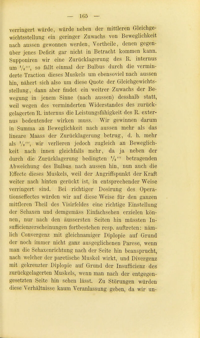 verringert würde, würde neben der mittleren Gleichge- wichtsstellung ein geringer Zuwachs von Beweglichkeit nach aussen gewonnen werden, Vortheile, denen gegen- über jenes Deficit gar nicht in Betracht kommen kann. Supponiren wir eine Zurücklagerung des R. internus um V, so fällt einmal der Bulbus durch die vermin- derte Traction dieses Muskels um ebensoviel nach aussen hin, nähert sich also um diese Quote der Gleichgewichts- stellung, dann aber findet ein weitrer Zuwachs der Be- wegung in jenem Sinne (nach aussen) desshalb statt, weil wegen des verminderten Widerstandes des zurück- gelagerten R. internus die Leistungsfähigkeit des R. exter- nus bedeutender wirken muss. Wir gewinnen darum in Summa an Beweglichkeit nach aussen mehr als das lineare Maass der Zurücklagerung betrug, d. h. mehr als wir verlieren jedoch zugleich an Beweglich- keit nach innen gleichfalls mehr, da ja neben der durch die Zurücklagerung bedingten 7a' betragenden Abweichung des Bulbus nach aussen hin, nun auch die Effecte dieses Muskels, weil der Angriffspunkt der Kraft weiter nach hinten gerückt ist, in entspreehender Weise verringert sind. Bei richtiger Dosirung des Opera- tionseffectes würden wir auf diese Weise für den ganzen mittleren Theil des Visirfeldes eine richtige Einstellung der Sehaxen und demgemäss Einfachsehen erzielen kön- nen, nur nach den äussersten Seiten hin müssten In- sufficienzerscheinungen fortbestehen resp. auftreten: näm- lich Convergenz mit gleichnamiger Diplopie auf Grund der noch immer nicht ganz ausgeglichenen Parese, wenn man die Sehaxenrichtung nach der Seite hin beansprucht, nach welcher der paretische Muskel wirkt, und Divergenz mit gekreuzter Diplopie auf Grund der Insufficienz des zurückgelagerten Muskels, wenn man nach der entgegen- gesetzten Seite hin sehen lässt. Zu Störungen würden diese Verhältnisse kaum Veranlassung geben, da wir un-