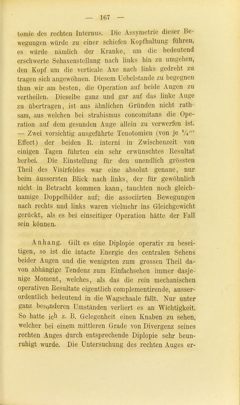 tomie des rechten Internus. Die Ässymetrie dieser Be- wegungen würde zu einer schiefen Kopfhaltung führen, es würde nämlich der Kranke, um die bedeutend erschwerte Sehaxenstellung nach links hin zu umgehen, den Kopf um die verticale Axe nach links gedreht zu tragen sich angewöhnen. Diesem Uebelstande zu begegnen thun wir am besten, die Operation auf beide Augen zu vertheilen. Dieselbe ganz und gar auf das linke Auge zu übertragen, ist aus ähnlichen Gründen nicht rath- sam, aus welchen bei Strabismus concomitans die Ope- ration auf dem gesunden Auge allein zu verwerfen ist. — Zwei vorsichtig ausgeführte Tenotomien (von je 5/4' Effect) der beiden R. interni in Zwischenzeit von einigen Tagen führten ein sehr erwünschtes Resultat herbei. Die Einstellung für den unendlich grössten Theil des Visirfeldes war eine absolut genaue, nur beim äussersten Blick nach links, der für gewöhnlich nicht in Betracht kommen kann, tauchten noch gleich- namige Doppelbilder auf; die associirten Bewegungen nach rechts und links waren vielmehr ins Gleichgewicht gerückt, als es bei einseitiger Operation hätte der Fall sein können. Anhang. Gilt es eine Diplopie operativ zu besei- tigen, so ist die intacte Energie des centralen Sehens beider Augen und die wenigsten zum grossen Theil da- von abhängige Tendenz zum Einfachsehen immer dasje- nige Moment, welches, als das die rein mechanischen operativen Resultate eigentlich complementirende, ausser- ordentlich bedeutend in die Wagschaale fällt. Nur unter ganz besonderen Umständen verliert es an Wichtigkeit. So hatte ich z. B. Gelegenheit einen Knaben zu sehen, welcher bei einem mittleren Grade von Divergenz seines rechten Auges durch entsprechende Diplopie sehr beun- ruhigt wurde. Die Untersuchung des rechten Auges er-