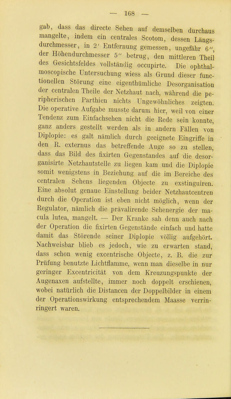 gab, dass das directe Sehen auf demselben durchaus mangelte, indem ein centrales Scotom, dessen Längs- durchmesser, in 2' Entfernung gemessen, ungefähr 6 der Höhendurchmesser 5 betrug, den mittleren Theil des Gesichtsfeldes vollständig occupirte. Die ophthal- moscopische Untersuchung wiess als Grund dieser func- tionellen Störung eine eigenthümliche Desorganisation der centralen Theile der Netzhaut nach, während die pe- ripherischen Parthien nichts Ungewöhnliches zeigten. Die operative Aufgabe musste darum hier, weil von einer Tendenz zum Einfachsehen nicht die Rede sein konnte, ganz anders gestellt werden als in andern Fällen von Diplopie: es galt nämlich durch geeignete Eingriffe in den R. externus das betreffende Auge so zu stellen, dass das Bild des frxirten Gegenstandes auf die desor- ganisirte Netzhautstelle zu liegen kam und die Diplopie somit wenigstens in Beziehung auf die im Bereiche des centralen Sehens liegenden Objecte zu exstinguiren. Eine absolut genaue Einstellung beider Netzhautceutren durch die Operation ist eben nicht möglich, wenn der Regulator, nämlich die prävalirende Sehenergie der ma- cula lutea, mangelt. — Der Kranke sah denn auch nach der Operation die fixirten Gegenstände einfach und hatte damit das Störende seiner Diplopie völlig aufgehört. Nachweisbar blieb es jedoch, wie zu erwarten stand, dass schon wenig excentrische Objecte, z. B. die zur Prüfung benutzte Lichtflamme, wenn man dieselbe in nur geringer Excentricität von dem Kreuzungspunkte der Augenaxen aufstellte, immer noch doppelt erschienen, wobei natürlich die Distancen der Doppelbilder in einem der Operationswirkung entsprechendem Maasse verrin- ringert waren.