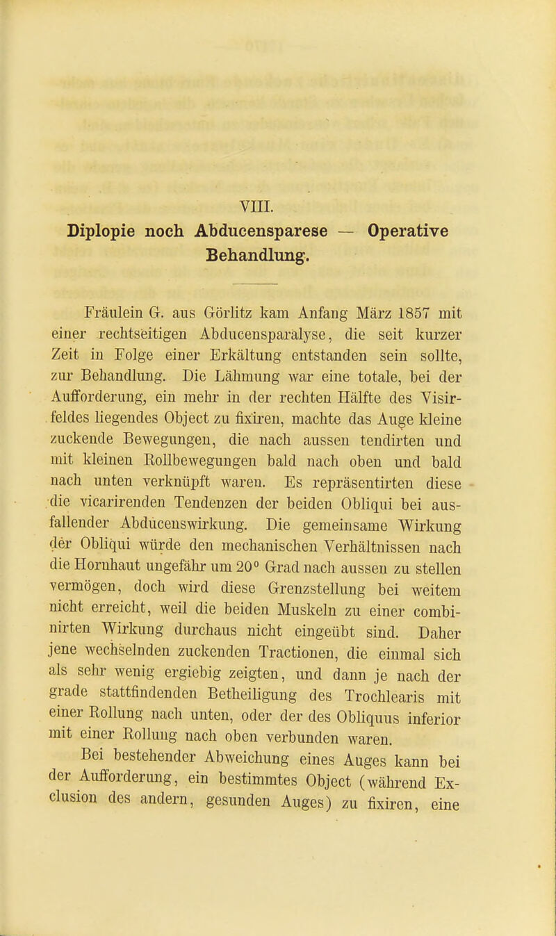 VIII. Diplopie noch Abducensparese — Operative Behandlung. Fräulein G. aus Görlitz kam Anfang März 1857 mit einer rechtzeitigen Abclucensparälyse, die seit kurzer Zeit in Folge einer Erkältung entstanden sein sollte, zur Behandlung. Die Lähmung war eine totale, bei der Aufforderung, ein mehr in der rechten Hälfte des Visir- feldes liegendes Object zu fixiren, machte das Auge kleine zuckende Bewegungen, die nach aussen tendirten und mit kleinen Rollbewegungen bald nach oben und bald nach unten verknüpft waren. Es repräsentirten diese die vicarirenden Tendenzen der beiden Obliqui bei aus- fallender Abducenswirkung. Die gemeinsame Wirkung der Obliqui würde den mechanischen Verhältnissen nach die Hornhaut ungefähr um 20° Grad nach aussen zu stellen vermögen, doch wird diese Grenzstellung bei weitem nicht erreicht, weil die beiden Muskeln zu einer combi- nirten Wirkung durchaus nicht eingeübt sind. Daher jene wechselnden zuckenden Tractionen, die einmal sich als sehr wenig ergiebig zeigten, und dann je nach der grade stattfindenden Betheiligung des Trochlearis mit einer Rollung nach unten, oder der des Obliquus inferior mit einer Rollung nach oben verbunden waren. Bei bestehender Abweichung eines Auges kann bei der Aufforderung, ein bestimmtes Object (während Ex- clusion des andern, gesunden Auges) zu fixiren, eine