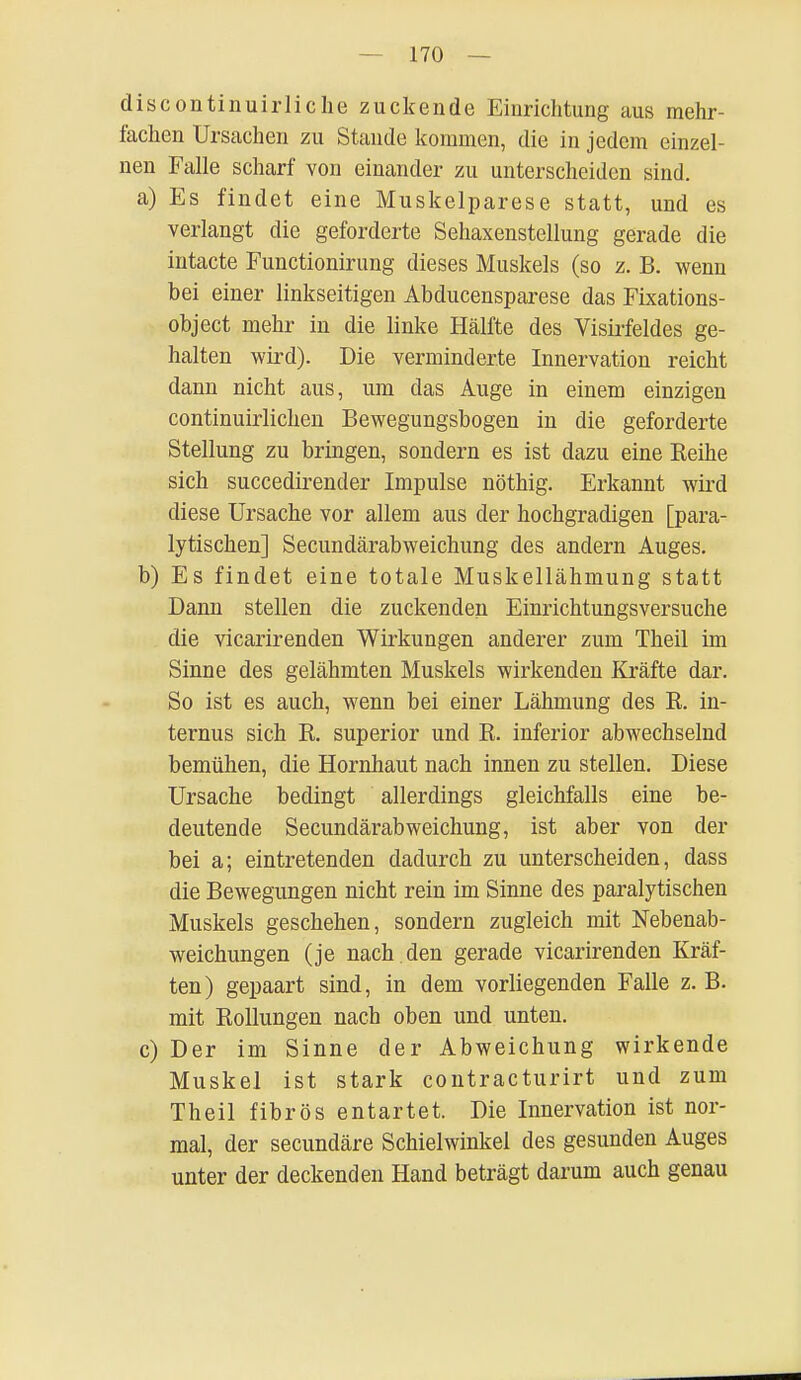 discontinuirliche zuckende Einrichtung aus mehr- fachen Ursachen zu Stande kommen, die in jedem einzel- nen Falle scharf von einander zu unterscheiden sind. a) Es findet eine Muskelparese statt, und es verlangt die geforderte Sehaxenstellung gerade die intacte Functionirung dieses Muskels (so z. B. wenn bei einer linkseitigen Abducensparese das Fixations- object mehr in die linke Hälfte des Visirfeldes ge- halten wird). Die verminderte Innervation reicht dann nicht aus, um das Auge in einem einzigen continuirlichen Bewegungsbogen in die geforderte Stellung zu bringen, sondern es ist dazu eine Reihe sich succedirender Impulse nöthig. Erkannt wird diese Ursache vor allem aus der hochgradigen [para- lytischen] Secundärabweichung des andern Auges. b) Es findet eine totale Muskellähmung statt Dann stellen die zuckenden Einrichtungsversuche die vicarirenden Wirkungen anderer zum Theil im Sinne des gelähmten Muskels wirkenden Kräfte dar. So ist es auch, wenn bei einer Lähmung des R. in- ternus sich R. superior und R. inferior abwechselnd bemühen, die Hornhaut nach innen zu stellen. Diese Ursache bedingt allerdings gleichfalls eine be- deutende Secundärabweichung, ist aber von der bei a; eintretenden dadurch zu unterscheiden, dass die Bewegungen nicht rein im Sinne des paralytischen Muskels geschehen, sondern zugleich mit Nebenab- weichungen (je nach den gerade vicarirenden Kräf- ten) gepaart sind, in dem vorliegenden Falle z.B. mit Rollungen nach oben und unten. c) Der im Sinne der Abweichung wirkende Muskel ist stark contracturirt und zum Theil fibrös entartet. Die Innervation ist nor- mal, der secundäre Schielwinkel des gesunden Auges unter der deckenden Hand beträgt darum auch genau